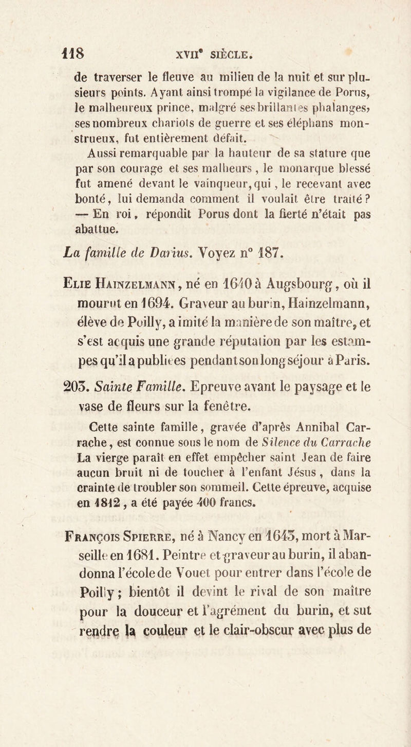 de traverser le fleuve au milieu de la nuit et sur plu- sieurs points. Ayant ainsi trompé la vigilance de Porus, le malheureux prince, malgré ses brillâmes phalanges? ses nombreux chariots de guerre et ses éléphans mon- strueux, fut entièrement défait. Aussi remarquable par la hauteur de sa stature que par son courage et ses malheurs , le monarque blessé fut amené devant le vainqueur, qui, le recevant avec bonté, lui demanda comment il voulait être traité ? — En roi, répondit Porus dont la fierté n’était pas abattue. La famille de Darius. Voyez n° 187. Elie Hainzelmann, né en 1640 à Augsbourg, où il mourut en 1694. Graveur au burin, Hainzelmann, élève de Poilly, a imité la manière de son maître, et s’est acquis une grande réputation par les estam- pes qu’il a publiées pendantson long séjour a Paris. 203. Sainte Famille. Epreuve avant le paysage et le vase de fleurs sur la fenêtre. Cette sainte famille, gravée d’après Annibal Car- rache, est connue sous le nom de Silence du Carrache La vierge paraît en effet empêcher saint Jean de faire aucun bruit ni de toucher à l’enfant Jésus, dans la crainte de troubler son sommeil. Cette épreuve, acquise en 1812, a été payée 400 francs. François Spierre, né à Nancy en 1643, mort à Mar- seille en 1681. Peintre et graveur au burin, il aban- donna l’école de Vouet pour entrer dans l’école de Poiliy ; bientôt il devint le rival de son maître pour la douceur et l’agrément du burin, et sut rendre la couleur et le clair-obscur avec plus de