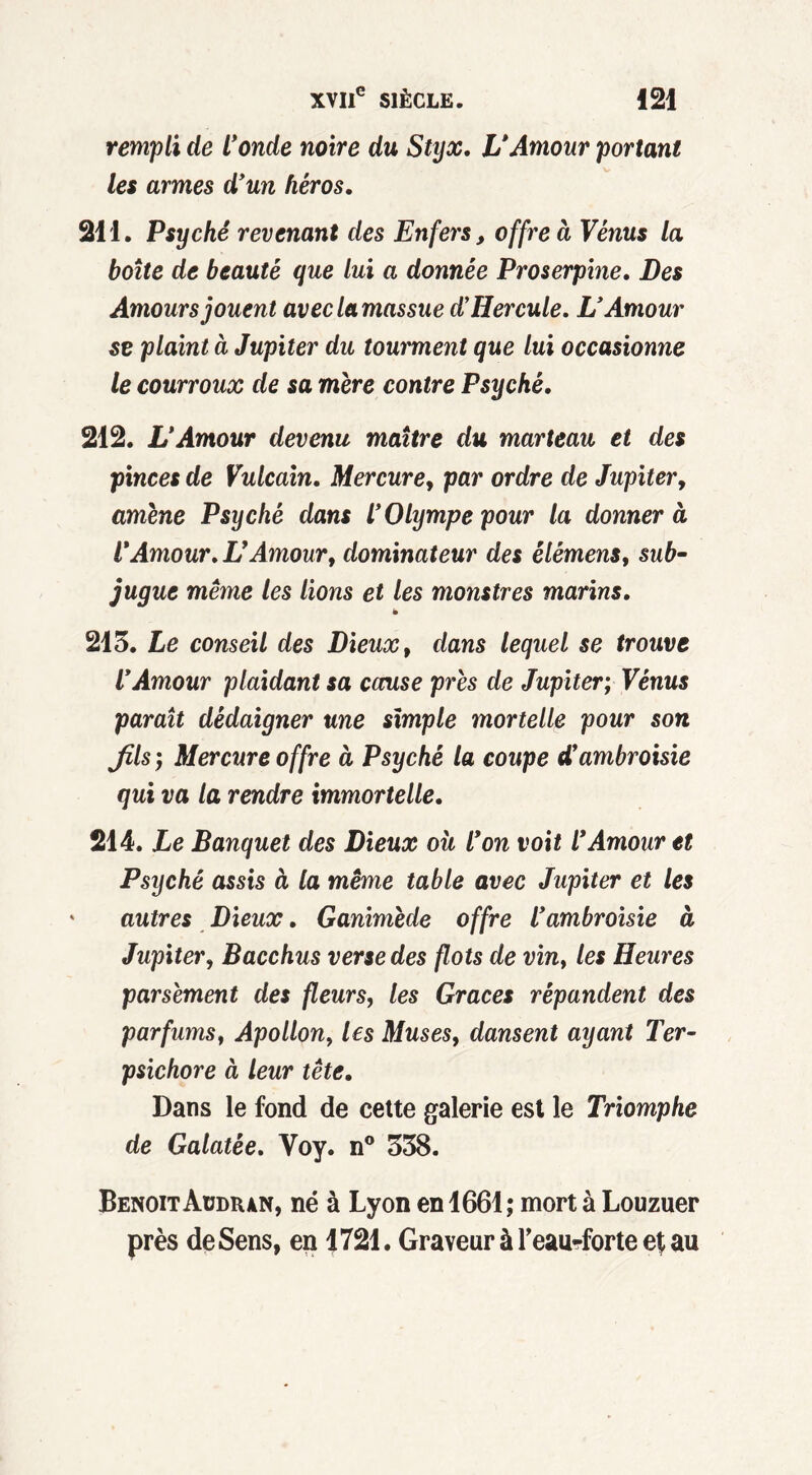rempli de l’onde noire du Styx. L’Amour portant les armes d’un héros. 211. Psyché revenant des Enfers, offre à Vénus la boîte de beauté que lui a donnée Proserpine. Des Amours jouent aveclamassue d’Hercule. L’Amour se plaint à Jupiter du tourment que lui occasionne le courroux de sa mère contre Psyché. 212. L’Amour devenu maître du marteau et des pinces de Vulcain. Mercure, par ordre de Jupiter, amène Psyché dans l’Olympe pour la donner à V Amour. U Amour, dominateur des êlémens, sub- jugue même les lions et les monstres marins. ë 215. Le conseil des Dieux, dans lequel se trouve l’Amour plaidant sa cause près de Jupiter; Vénus paraît dédaigner une simple mortelle pour son fils; Mercure offre à Psyché la coupe d’ambroisie qui va la rendre immortelle. 214. Le Banquet des Dieux oit l’on voit l’Amour et Psyché assis à la même table avec Jupiter et les autres Dieux. Ganimède offre l’ambroisie à Jupiter, Bacchus verse des flots de vin, les Heures parsèment des fleurs, les Grâces répandent des parfums, Apollon, les Muses, dansent ayant Ter- psichore à leur tête. Dans le fond de cette galerie est le Triomphe de Galatée. Yoy. n° 558. BenoitÀUDR4N, né à Lyon en 1661; mort à Louzuer près de Sens, en 1721. Graveur à l’eau-forte et au