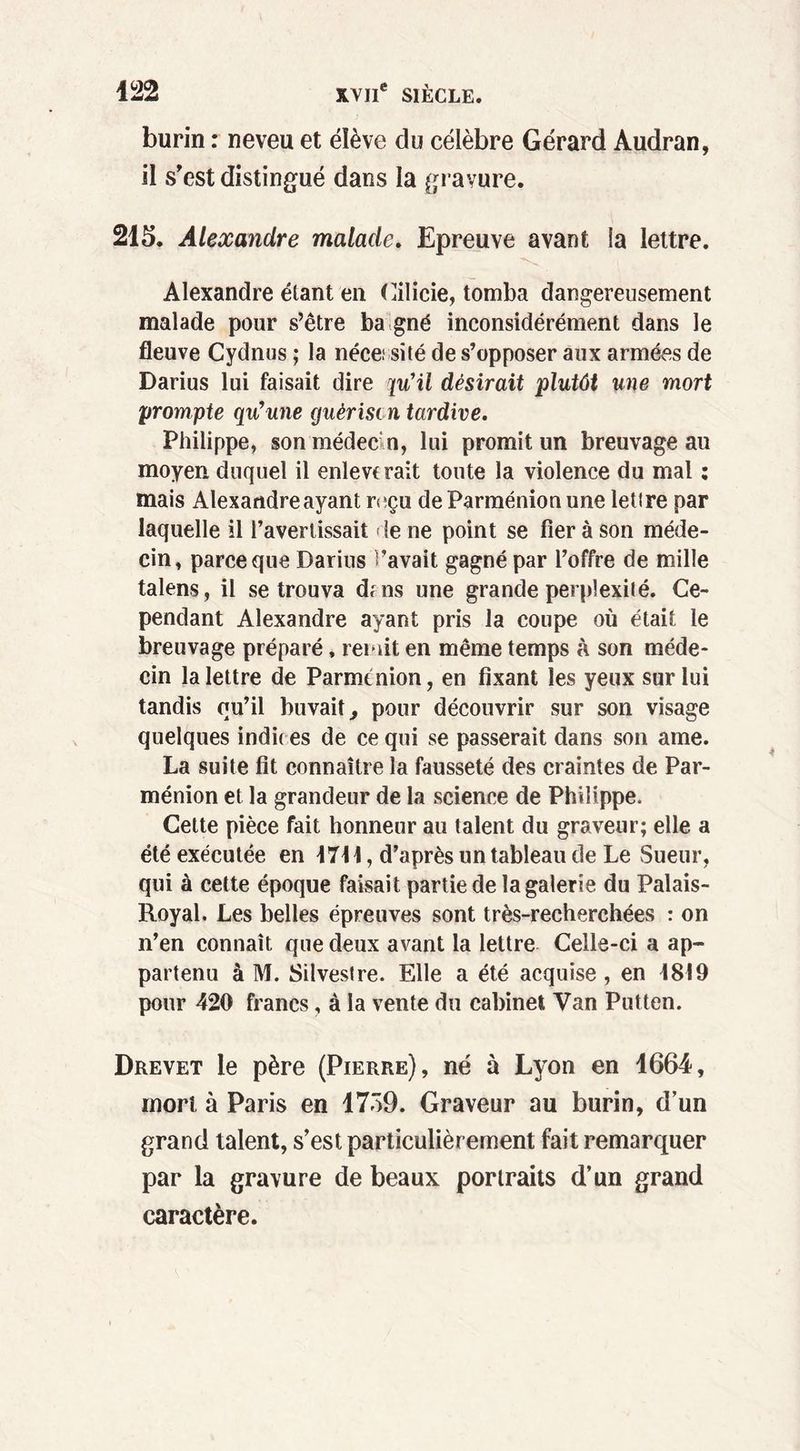 burin : neveu et élève du célèbre Gérard Audran, il s'est distingué dans la gravure. 215. Alexandre malade. Epreuve avant la lettre. Alexandre étant en Cilicie, tomba dangereusement malade pour s’être ba gné inconsidérément dans le fleuve Cydnus ; la nécei sîté de s’opposer aux armées de Darius lui faisait dire iu’il désirait plutôt une mort prompte qu’une guérison tardive. Philippe, sonmédecn, lui promit un breuvage au moyen duquel il enlevt rait toute la violence du mal : mais Alexandre ayant reçu de Parménion une lettre par laquelle il l’avertissait « le ne point se fier à son méde- cin, parce que Darius l’avait gagné par l’offre de mille talens, il se trouva d?ns une grande perplexité. Ce- pendant Alexandre ayant pris la coupe où était le breuvage préparé, remit en même temps à son méde- cin la lettre de Parmi nion, en fixant les yeux sur lui tandis qu’il buvait, pour découvrir sur son visage quelques indires de ce qui se passerait dans son ame. La suite fit connaître la fausseté des craintes de Par- ménion et la grandeur de la science de Philippe. Cette pièce fait honneur au talent du graveur; elle a été exécutée en 1711, d’après un tableau de Le Sueur, qui à cette époque faisait partie de la galerie du Palais- Royal. Les belles épreuves sont très-recherchées : on n’en connaît que deux avant la lettre Celle-ci a ap- partenu à M. Silvestre. Elle a été acquise , en 1819 pour 420 francs, à la vente du cabinet Van Putten. Drevet le père (Pierre), né à Lyon en 1664, mort à Paris en 17ô9. Graveur au burin, d’un grand talent, s’est particulièrement fait remarquer par la gravure de beaux portraits d’un grand caractère.