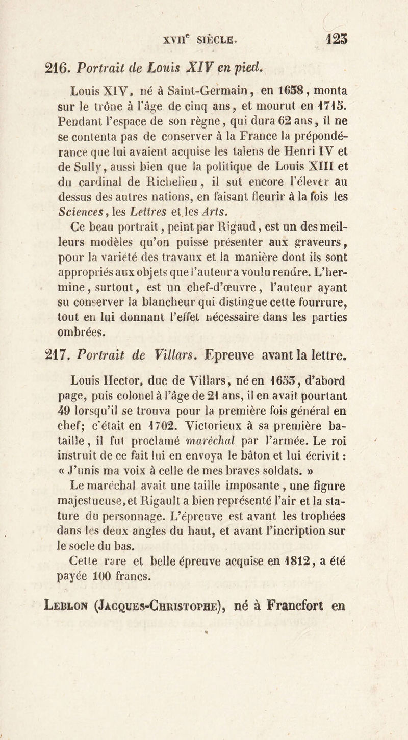 216. Portrait de Louis XIV en pied. Louis XIY» né à Saint-Germain, en 1658, monta sur le trône à l'âge de cinq ans, et mourut en 1715. Pendant l’espace de son règne, qui dura 62 ans, il ne se contenta pas de conserver à la France la prépondé- rance que lui avaient acquise les taiens de Henri IV et de Sully, aussi bien que la politique de Louis XIII et du cardinal de Richelieu, il sut encore l'élever au dessus des autres nations, en faisant fleurir à la fois les Sciences, les Lettres et les Arts. Ce beau portrait, peint par Rigaud, est un des meil- leurs modèles qu’on puisse présenter aux graveurs, pour la variété des travaux et la manière dont ils sont appropriés aux objets que l’auteur a voulu rendre. L’her- mine , surtout, est un chef-d’œuvre, l’auteur ayant su conserver la blancheur qui distingue cette fourrure, tout en lui donnant l’effet nécessaire dans les parties ombrées. 217. Portrait de Villars. Epreuve avant la lettre. Louis Hector, duc de Villars, né en 1655, d’abord page, puis colonel à l’âge de 21 ans, il en avait pourtant 49 lorsqu’il se trouva pour la première fois général en chef; c’était en 1702. Victorieux à sa première ba- taille, il fut proclamé maréchal par l’armée. Le roi instruit de ce fait lui en envoya le bâton et lui écrivit : « J’unis ma voix à celle de mes braves soldats. » Le maréchal avait une taille imposante , une figure majestueuse,et Rigauît a bien représenté l’air et la sta- ture du personnage. L’épreuve est avant les trophées dans les deux angles du haut, et avant l’incription sur le socle du bas. Cette rare et belle épreuve acquise en 1812, a été payée 100 francs. Leblon (Jacques-Christophe), né à Francfort en