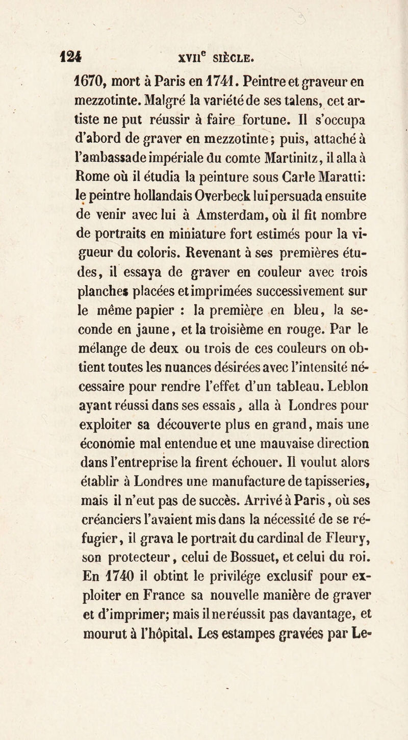 1670, mort à Paris en 1741. Peintre et graveur en mezzotinte. Malgré la variété de ses talens, cet ar- tiste ne put réussir à faire fortune. Il s’occupa d’abord de graver en mezzotinte ; puis, attaché à l’ambassade impériale du comte Martinitz, il alla à Rome où il étudia la peinture sous Carie Maratti: le peintre hollandais Overbeck lui persuada ensuite de venir avec lui à Amsterdam, où il fît nombre de portraits en miniature fort estimés pour la vi- gueur du coloris. Revenant à ses premières étu- des, il essaya de graver en couleur avec trois planches placées et imprimées successivement sur le même papier : la première en bleu, la se- conde en jaune, et la troisième en rouge. Par le mélange de deux ou trois de ces couleurs on ob- tient toutes les nuances désirées avec l’intensité né- cessaire pour rendre l’effet d’un tableau. Leblon ayant réussi dans ses essais, alla à Londres pour exploiter sa découverte plus en grand, mais une économie mal entendue et une mauvaise direction dans l’entreprise la firent échouer. Il voulut alors établir à Londres une manufacture de tapisseries, mais il n’eut pas de succès. Arrivé à Paris, où ses créanciers l’avaient mis dans la nécessité de se ré- fugier, il grava le portrait du cardinal de Fleury, son protecteur, celui de Bossuet, et celui du roi. En 1740 il obtint le privilège exclusif pour ex- ploiter en France sa nouvelle manière de graver et d’imprimer; mais il ne réussit pas davantage, et mourut à l’hôpital. Les estampes gravées par Le-