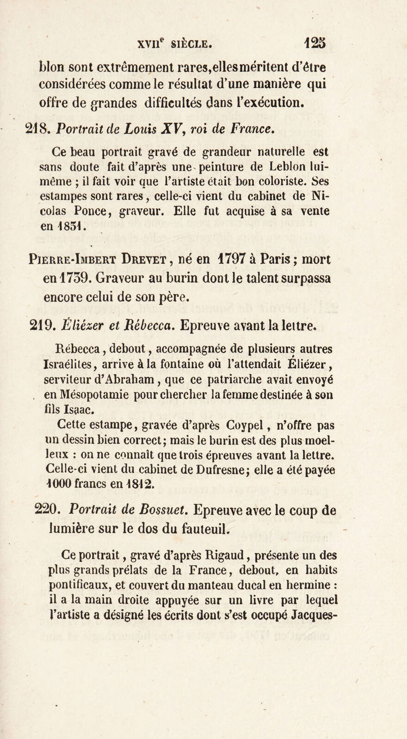 blon sont extrêmement rares, elles méritent d’étre considérées comme le résultat d’une manière qui offre de grandes difficultés dans l’exécution. 218. Portrait de Louis XV, roi de France. Ce beau portrait gravé de grandeur naturelle est sans doute fait d’après une peinture de Leblon lui- même ; il fait voir que l’artiste était bon coloriste. Ses estampes sont rares, celle-ci vient du cabinet de Ni- colas Ponce, graveur. Elle fut acquise à sa vente en \ 851. Pierre-Imbert Drevet , né en 1797 à Paris ; mort en 1739. Graveur au burin dont le talent surpassa encore celui de son père. 219. Êliézer et Rébecca. Epreuve avant la lettre. Rébecca, debout, accompagnée de plusieurs autres Israélites, arrive à la fontaine où l’attendait Eliézer, serviteur d’Abraham, que ce patriarche avait envoyé en Mésopotamie pour chercher la femme destinée à son fils Isaac. Cette estampe, gravée d’après Coypel, n’offre pas un dessin bien correct; mais le burin est des plus moel- leux : on ne connaît que trois épreuves avant la lettre. Celle-ci vient du cabinet de Dufresne; elle a été payée 1000 francs en 1812. 220. Portrait de Bossuet. Epreuve avec le coup de lumière sur le dos du fauteuil. Ce portrait, gravé d’après Rigaud, présente un des plus grands prélats de la France, debout, en habits pontificaux, et couvert du manteau ducal en hermine : il a la main droite appuyée sur un livre par lequel l’artiste a désigné les écrits dont s’est occupé Jacques-