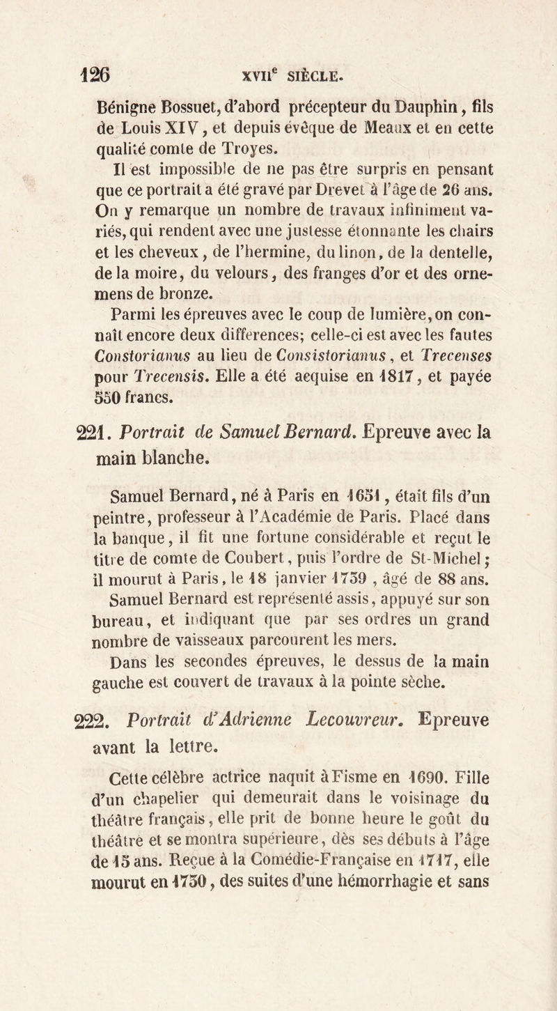 Bénigne Bossuet, d’abord précepteur du Dauphin, fils de Louis XIV, et depuis évêque de Meaux et en cette qualité comte de Troyes. Il est impossible de ne pas être surpris en pensant que ce portrait a été gravé par Drevet à l’âge de 26 ans. On y remarque un nombre de travaux infiniment va- riés,qui rendent avec une justesse étonnante les chairs et les cheveux, de l’hermine, du linon, de la dentelle, de la moire, du velours, des franges d’or et des orne- mens de bronze. Parmi les épreuves avec le coup de lumière, on con- naît encore deux différences; celle-ci est avec les fautes Constorianus au lieu de Consistorianus, et Trecenses pour Trecensis. Elle a été acquise en 1817, et payée 550 francs. 221. Portrait de Samuel Bernard. Epreuve avec la main blanche. Samuel Bernard, né à Paris en 1651, était fils d’un peintre, professeur à l’Académie de Paris. Placé dans la banque, il fit une fortune considérable et reçut le titre de comte de Coubert, puis l’ordre de St-Michel ; il mourut à Paris, le 18 janvier 1759 , âgé de 88ans. Samuel Bernard est représenté assis, appuyé sur son bureau, et indiquant que par ses ordres un grand nombre de vaisseaux parcourent les mers. Dans les secondes épreuves, le dessus de la main gauche est couvert de travaux à la pointe sèche. 222. Portrait d’Adrienne Lecouvreur. Epreuve avant la lettre. Cette célèbre actrice naquit àFisme en 1690. Fille d’un chapelier qui demeurait dans le voisinage du théâtre français, elle prit de bonne heure le goût du théâtre et se montra supérieure, dès ses débuts à l’âge de 15 ans. Reçue à la Comédie-Française en 1717, elle mourut en 1750, des suites d’une hémorrhagie et sans