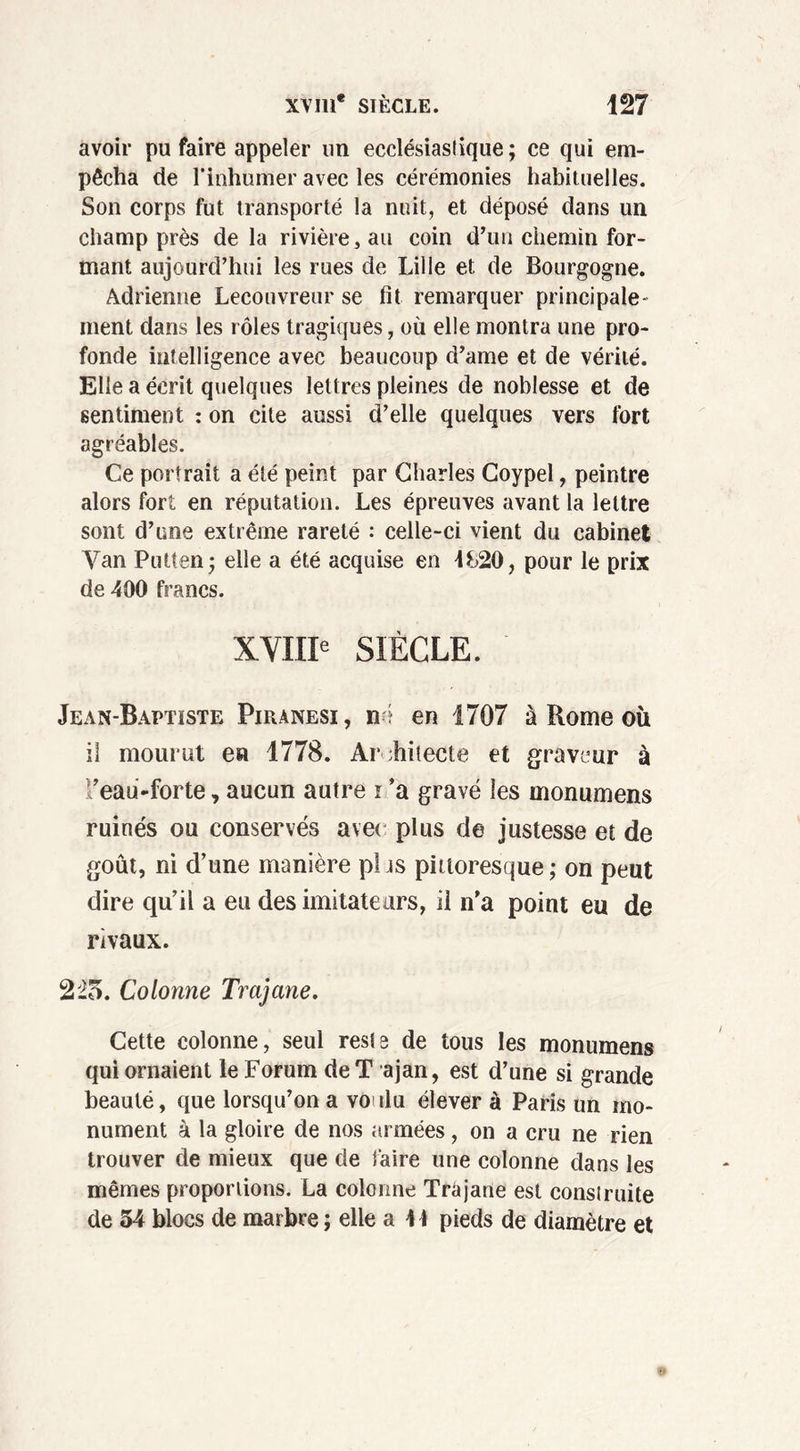 avoir pu faire appeler un ecclésiastique ; ce qui em- pêcha de l’inhumer avec les cérémonies habituelles. Son corps fut transporté la nuit, et déposé dans un champ près delà rivière, au coin d’un chemin for- mant aujourd’hui les rues de Lille et de Bourgogne. Adrienne Lecouvreur se fit remarquer principale- ment dans les rôles tragiques, où elle montra une pro- fonde intelligence avec beaucoup d’ame et de vérité. Elle a écrit quelques lettres pleines de noblesse et de sentiment : on cite aussi d’elle quelques vers fort agréables. Ce portrait a été peint par Charles Coypel, peintre alors fort en réputation. Les épreuves avant la lettre sont d’une extrême rareté : celle-ci vient du cabinet Van Putten; elle a été acquise en 4&20, pour le prix de 400 francs. XVIIIe SIÈCLE. Jean-Baptiste Piranesi, né en 1707 à Rome où il mourut en 1778. Ar chitecte et graveur à ’eau-forte, aucun autre r ’a gravé les monumens ruinés ou conservés avec plus de justesse et de goût, ni d’une manière pi js pittoresque ; on peut dire qu’il a eu des imitateurs, il n’a point eu de rivaux. 225. Colonne Trajane. Cette colonne, seul rests de tous les monumens qui ornaient le Forum de T ajan, est d’une si grande beauté, que lorsqu’on a voi du élever à Paris un mo- nument à la gloire de nos armées, on a cru ne rien trouver de mieux que de faire une colonne dans les mêmes proportions. La colonne Trajane est construite de 54 blocs de marbre ; elle a 44 pieds de diamètre et