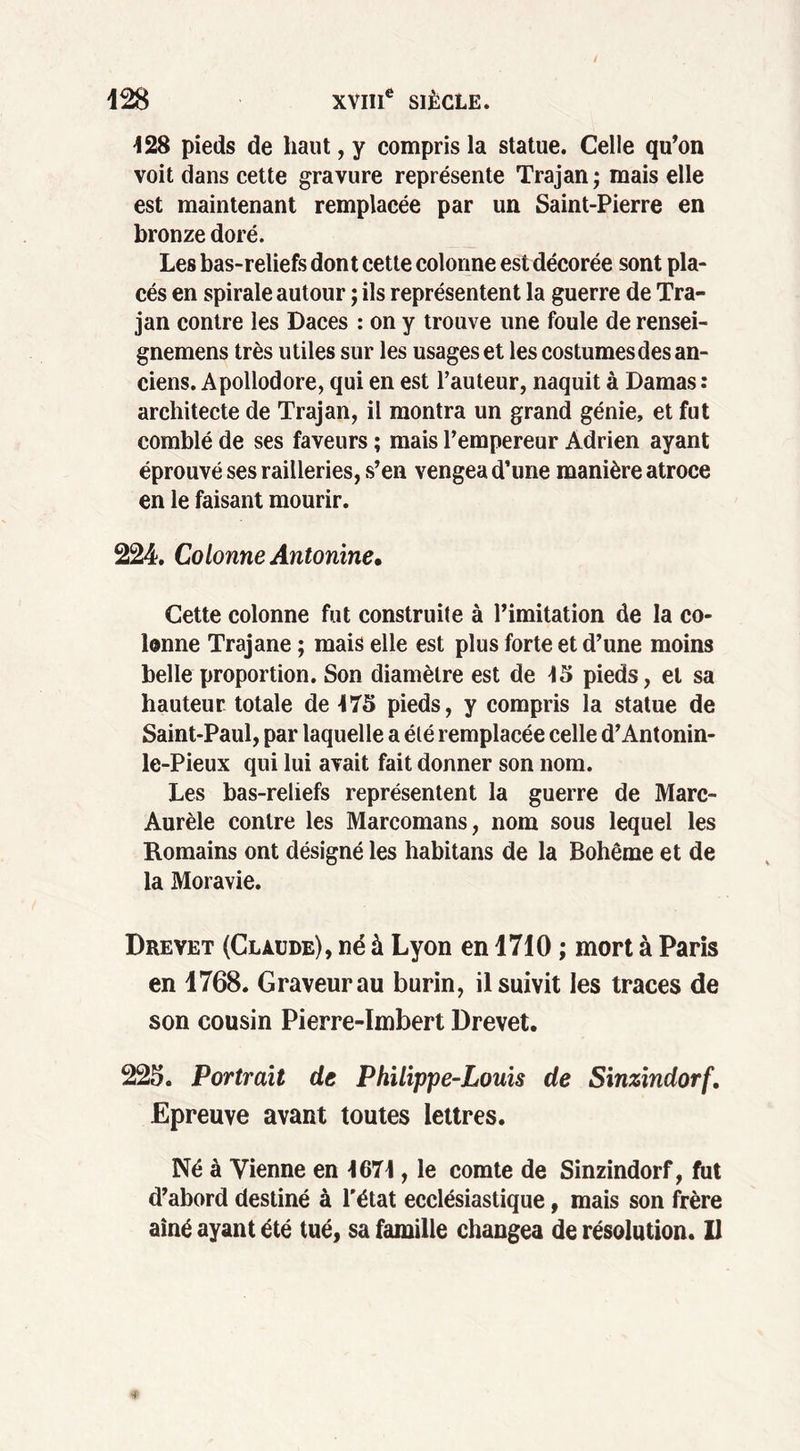 128 pieds de haut, y compris la statue. Celle qu’on voit dans cette gravure représente Trajan ; mais elle est maintenant remplacée par un Saint-Pierre en bronze doré. Les bas-reliefs dont cette colonne est décorée sont pla- cés en spirale autour ; ils représentent la guerre de Tra- jan contre les Daces : on y trouve une foule de rensei- gnemens très utiles sur les usages et les costumes des an- ciens. Apollodore, qui en est l’auteur, naquit à Damas : architecte de Trajan, il montra un grand génie, et fut comblé de ses faveurs ; mais l’empereur Adrien ayant éprouvé ses railleries, s’en vengea d’une manière atroce en le faisant mourir. 224. Colonne Automne * Cette colonne fut construite à l’imitation de la co- lonne Trajane ; mais elle est plus forte et d’une moins belle proportion. Son diamètre est de 13 pieds, et sa hauteur totale de 175 pieds, y compris la statue de Saint-Paul, par laquelle a été remplacée celle d’Antonin- le-Pieux qui lui avait fait donner son nom. Les bas-reliefs représentent la guerre de Marc- Aurèle contre les Marcomans, nom sous lequel les Romains ont désigné les habitans de la Bohême et de la Moravie. Drevet (Claude), né à Lyon en 1710 ; mort à Paris en 1768. Graveur au burin, il suivit les traces de son cousin Pierre-Imbert Drevet. 225. Portrait de Philippe-Louis de Sinzindorf. Epreuve avant toutes lettres. Né à Tienne en 1671, le comte de Sinzindorf, fut d’abord destiné à l'état ecclésiastique, mais son frère aîné ayant été tué, sa famille changea de résolution. 11