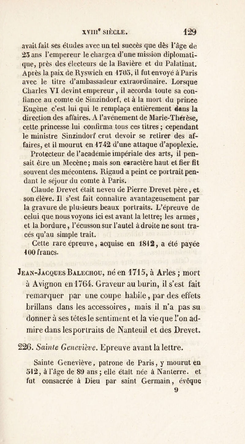 avait fait ses études avec un tel succès que dès l'âge de 25 ans l’empereur le chargea d’une mission diplomati- que, près des électeurs de la Bavière et du Palatinat. Après la paix de Ryswich en 4705, il fut envoyé à Paris avec le titre d’ambassadeur extraordinaire. Lorsque Charles VI devint empereur, il accorda toute sa con- liance au comte de Sinzindorf, et à la mort du prince Eugène c’est lui qui le remplaça entièrement dans la direction des affaires. A l’avénement de Marie-Thérèse* cette princesse lui confirma tous ces litres ; cependant le ministre Sinzindorf crut devoir se retirer des af- faires, et il mourut en 4742 d’une attaque d’apoplexie. Protecteur de l’académie impériale des arts, il pen- sait être un Mecène; mais son caractère haut et fier fit souvent des mécontens. Rigaud a peint ce portrait pen- dant le séjour du comte à Paris. Claude Drevet était neveu de Pierre Drevet père, et son élève. Il s’est fait connaître avantageusement par la gravure de plusieurs beaux portraits. L’épreuve de celui que nous voyons ici est avant la lettre; les armes, et la bordure, l’écusson sur l’autel à droite ne sont tra- cés qu’au simple trait. Cette rare épreuve, acquise en 184 2, a été pavée 4 00 francs. Jean-Jacques Balechou, né en 1715, à Arles ; mort à Avignon en 1764. Graveur au burin, il s’est fait remarquer par une coupe habile, par des effets brillans dans les accessoires, mais il n’a pas su donner à ses têtes le sentiment et la vie que l'on ad- mire dans les portraits de Nanteuil et des Drevet. 226. Sainte Geneviève. Epreuve avant la lettre. Sainte Geneviève, patrone de Paris, y mourut en 542, à l’âge de 89 ans ; elle était née à Nanterre, et fut consacrée à Dieu par saint Germain, évêque 9