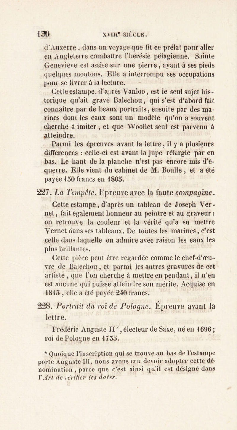 d’Auxerre , dans un voyage que fit ce prélat pour aller en Angleterre combattre l’hérésie péiagienne. Sainte Geneviève est assise sur une pierre, ayant à ses pieds quelques moutons. Elie a interrompu ses occupations pour se livrer à la lecture. Cette estampe, d'après Vanloo, est le seul sujet his- torique qu’ait gravé Balechou, qui s'est d’abord fait connaître par de beaux portraits, ensuite par des ma- rines dont les eaux sont un modèle qu’on a souvent cherché à imiter , et que Woollet seul est parvenu à atteindre. Parmi les épreuves avant la lettre, il y a plusieurs différences : celle-ci est avant la jupe rélargie par en bas. Le haut de la planche n’est pas encore mis d’é- querre. Elle vient du cabinet de M. Boulle , et a été payée 4 50 francs en 1805. 227. La Tempête. Epreuve avec la faute compagnie. Cette estampe, d’après un tableau de Joseph Ver- net, fait également honneur au peintre et au graveur: on retrouve la couleur et la vérité qu’a su mettre Vernet dans ses tableaux. De toutes les marines, c’est celle dans laquelle on admire avec raison les eaux les plus brillantes. Cette pièce peut être regardée comme le chef-d’œu- vre de Balechou , et parmi les autres gravures de cet artiste, que l’on cherche à mettre en pendant, il n’en est aucune qui puisse atteindre son mérite. Acquise en 1815 , elle a été payée 240 francs. 228. Portrait du roi de Pologne. Epreuve avant la lettre. Frédéric Auguste lï électeur de Saxe, né en 4696 ; roi de Pologne en 4735. * Quoique l’inscription qui se trouve au bas de l’estampe porte Auguste lü, nous avons cru devoir adopter cette dé- nomination , parce que c’est ainsi qu’il est désigné dans V Art de vérifier les dates.