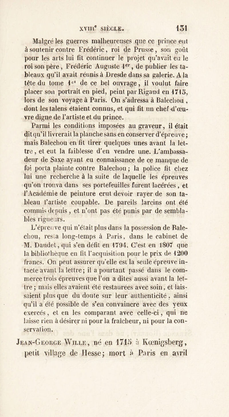 Malgré les guerres malheureuses que ce prince eut à soutenir contre Frédéric, roi de Prusse, son goût pour les arts lui fit continuer le projet qu’avait eu le roi son père, Frédéric Auguste 1er, de publier les ta- bleaux qu’il avait réunis à Dresde dans sa galerie. A la tête du tome 1eI de ce bel ouvrage, il voulut faire placer son portrait en pied, peint parRigaud en 1715, lors de son voyage à Paris. On s’adressa à Balechou , dont les lalens étaient connus, et qui fit un chef d’œu- vre digne de l’artiste et du prince. Parmi les conditions imposées au graveur, il était dit qu’il livrerait la planche sans en conserver d’épreuve ; mais Balechou en fit tirer quelques unes avant la let- tre , et eut la faiblesse d'en vendre une. L'ambassa- deur de Saxe ayant eu connaissance de ce manque de foi porta plainte contre Balechou ; la police fit chez lui une recherche à la suite de laquelle les épreuves qu’on trouva dans ses portefeuilles furent lacérées, et l’Académie de peinture crut devoir rayer de son ta- bleau l’artiste coupable. De pareils larcins ont été commis depuis , et n’ont pas été punis par de sembla- bles rigueurs. L’épreuve qui n’était plus dans la possession de Bale- chou, res.a long-temps à Paris, dans le cabinet de M. Daudet, qui s’en défit en 1794. C’est en 1807 que la bibliothèque en fit l’acquisition pour le prix de 1200 francs. On peut assurer qu’elle est la seule épreuve in- tacte avant la lettre; il a pourtant passé dans le com- merce trois épreuves que l’on a dites aussi avant la let- tre ; mais elles avaient été restaurées avec soin, et lais- saient plus que du doute sur leur authenticité, ainsi qu’il a été possible de s’en convaincre avec des yeux exercés, et en les comparant avec celle-ci, qui ne laisse rien à désirer ni pour la fraîcheur, ni pour la con- servation. Jean-George Wïlle, né en 1715 à Kœnigsberg, petit village de Hesse; mort à Paris en avril
