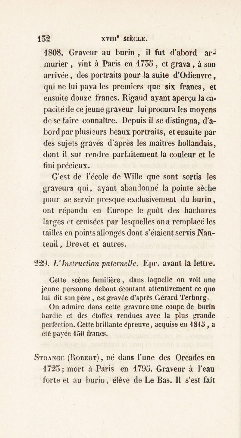 1808. Graveur au burin , il fut d’abord aN mûrier , vint à Paris en 1735 , et grava, à son arrivée, des portraits pour !a suite d’Odieuvre, qui ne lui paya les premiers que six francs, et ensuite douze francs. Rigaud ayant aperçu la ca- pacité de ce jeune graveur lui procura les moyens de se faire connaître. Depuis il se distingua, d’a- bord par plusieurs beaux portraits, et ensuite par des sujets gravés d’après les maîtres hollandais, dont il sut rendre parfaitement la couleur et le fini précieux. C’est de l’école de Wille que sont sortis les graveurs qui, ayant abandonné la pointe sèche pour se servir presque exclusivement du burin, ont répandu en Europe le goût des hachures larges et croisées par lesquelles on a remplacé les tailles en points allongés dont s’étaient servis Nan- teuil, Drevet et autres. 1229. U Instruction paternelle. Epr. avant la lettre. Cette scène familière, dans laquelle on voit une jeune personne debout écoutant attentivement ce que lui dit son père, est gravée d’après Gérard Terburg^ On admire dans cette gravure une coupe de burin hardie et des étoffes rendues avec la plus grande perfection. Cette brillante épreuve, acquise en 1813,a été payée 130 francs. Strange (Robert) , né dans l’une des Orcades en 1725; mort à Paris en 1795. Graveur à l’eau forte et au burin, élève de Le Bas. R s’est fait