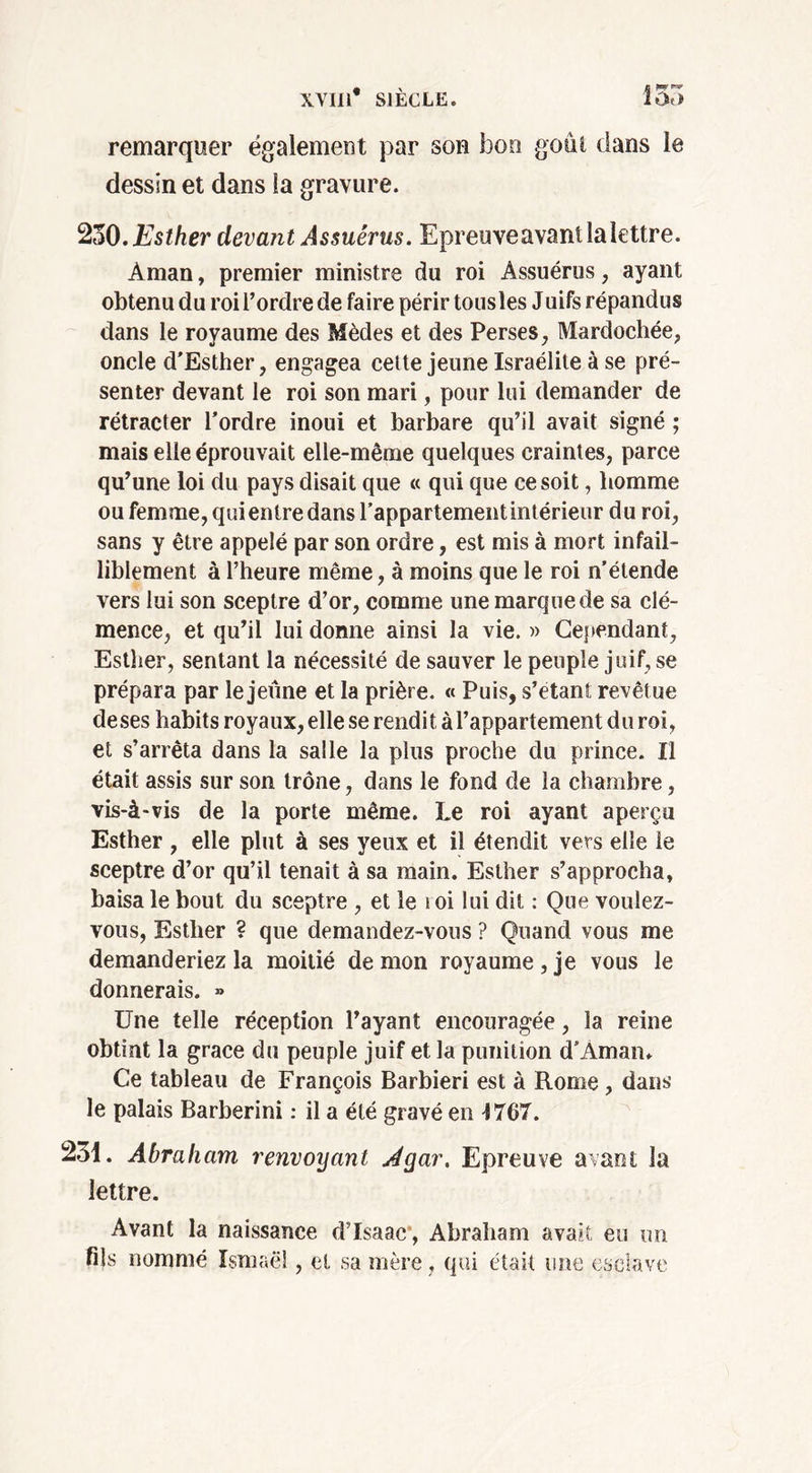 remarquer également par son bon goût dans le dessin et dans la gravure. 230. Esther devant Assuêrus. Epreuveavant la lettre. Aman, premier ministre du roi Assuêrus, ayant obtenu du roi l’ordre de faire périr tousles Juifs répandus dans le royaume des Mèdes et des Perses, Mardochée, oncle d'Esther, engagea cette jeune Israélite à se pré- senter devant le roi son mari, pour lui demander de rétracter l’ordre inoui et barbare qu’il avait signé ; mais elle éprouvait elle-même quelques craintes, parce qu’une loi du pays disait que « qui que ce soit, homme ou femme, qui entre dans rappartementintérieur du roi, sans y être appelé par son ordre, est mis à mort infail- liblement à l’heure même, à moins que le roi n’étende vers lui son sceptre d’or, comme une marque de sa clé- mence, et qu’il lui donne ainsi la vie. » Cependant, Esther, sentant la nécessité de sauver le peuple juif, se prépara par le jeûne et la prière. « Puis, s’étant revêt ue deses habits royaux, elle se rendit à l’appartement du roi, et s’arrêta dans la salle la plus proche du prince. Il était assis sur son trône, dans le fond de la chambre, vis-à-vis de la porte même. Le roi ayant aperçu Esther , elle plut à ses yeux et il étendit vers elle le sceptre d’or qu’il tenait à sa main. Esther s’approcha, baisa le bout du sceptre , et le toi lui dit : Que voulez- vous, Esther ? que demandez-vous ? Quand vous me demanderiez la moitié démon royaume, je vous le donnerais. » Une telle réception l’ayant encouragée, la reine obtint la grâce du peuple juif et la punition d’Amam Ce tableau de François Barbiéri est à Rome, dans le palais Barberini : il a été gravé en 1767. 231. Abraham renvoijant Jgar. Epreuve avant la lettre. Avant la naissance d’Isaae , Abraham avait eu un fils nommé Ismaël, et sa mère, qui était une esclave