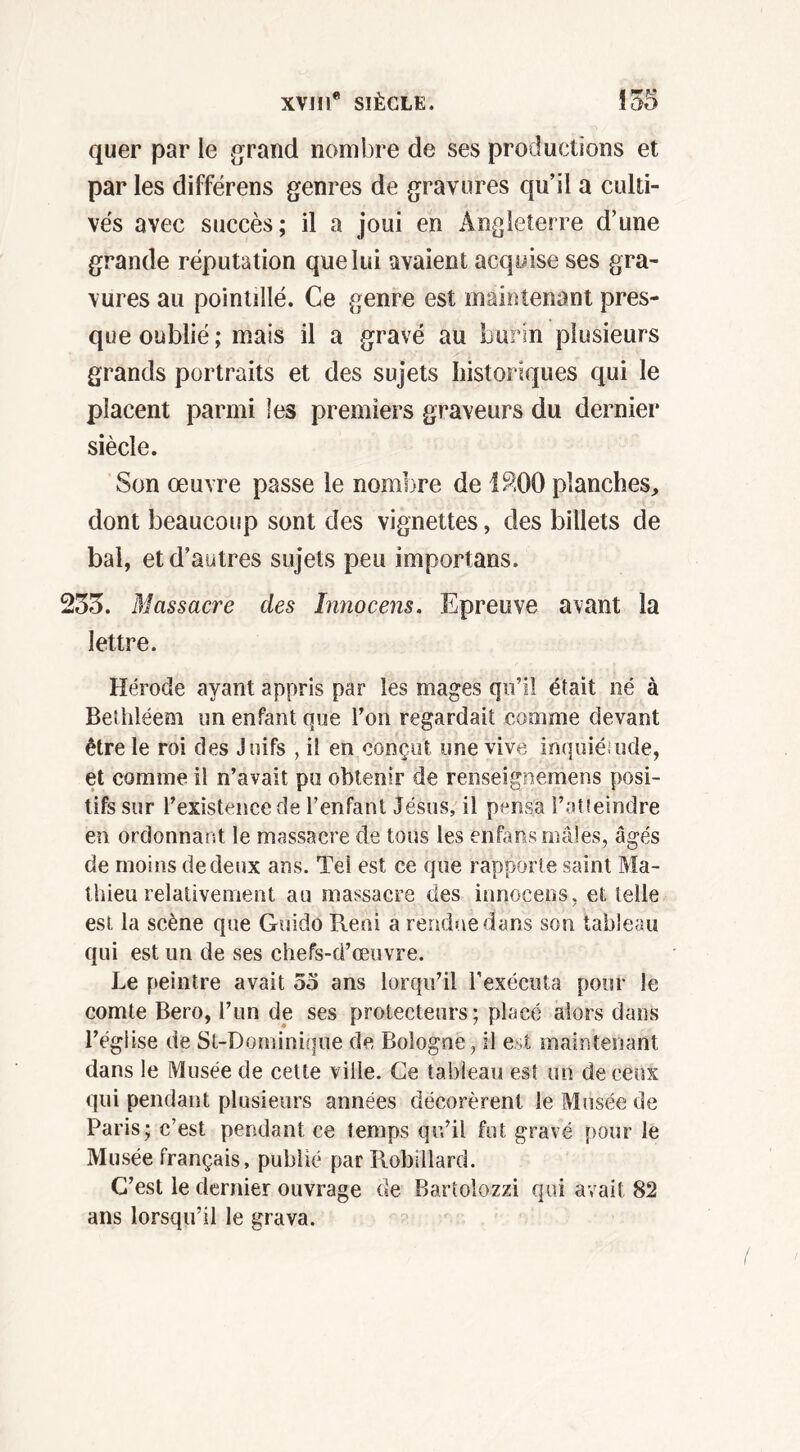 quer par le grand nombre de ses productions et par les différens genres de gravures qu’il a culti- vés avec succès; il a joui en Angleterre d’une grande réputation que lui avaient acquise ses gra- vures au pointillé. Ce genre est maintenant pres- que oublié ; mais il a gravé au burin plusieurs grands portraits et des sujets historiques qui le placent parmi les premiers graveurs du dernier siècle. Son œuvre passe le nombre de 1800 planches, dont beaucoup sont des vignettes, des billets de bal, et d’autres sujets peu importuns. 233. Massacre des Innocens. Epreuve avant la lettre. Hérode ayant appris par les mages qu’il était né à Bethléem un enfant que l’on regardait comme devant être le roi des Juifs , il en conçut une vive inquiétude, et comme il n’avait pu obtenir de renseigiiernens posi- tifs sur l’existence de l’enfant Jésus, il pensa l’atteindre en ordonnant le massacre de tous les enfans mâles, âgés de moins de deux ans. Tel est ce que rapporte saint Ma- thieu relativement au massacre des innocens, et telle est la scène que Guido Reni a rendue dans son tableau qui est un de ses chefs-d’œuvre. Le peintre avait oo ans lorqu’il l'exécuta pour le comte Bero, l’un de ses protecteurs; placé alors dans l’église de St-Dominique de Bologne, il est maintenant dans le Musée de cette ville. Ce tableau est un de ceux qui pendant plusieurs années décorèrent le Musée de Paris; c’est pendant ce îemps qu’il fut gravé pour le Musée français, publié par Robillard. C’est le dernier ouvrage de Bartolozzi qui avait 82 ans lorsqu’il le grava.