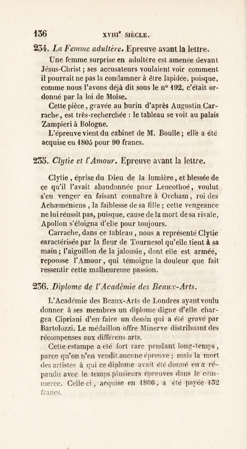 254. La Femme adultère. Epreuve avant la lettre. Une femme surprise en adultère est amenée devant Jésus-Christ ; ses accusateurs voulaient voir comment il pourrait ne pas la condamner à être lapidée, puisque, comme nous l’avons déjà dit sous le n° 492, c’était or- donné par la loi de Moïse. Cette pièce, gravée au burin d’après Augustin Car- rache, est très-recherchée : le tableau se voit au palais Zampieri à Bologne. L’épreuve vient du cabinet de M. Boulle; elle a été acquise en 4805 pour 90 francs. 235. Clytie et CAmour. Epreuve avant la lettre. Clytie, éprise du Dieu de la lumière, et blessée de ce qu’il l’avait abandonnée pour Leucothoé, voulut s’en venger en faisant connaître à Orcham, roi des Achæméniens , la faiblesse de sa fille ; cette vengeance ne lui réussit pas, puisque, cause delà mort de sa rivale, Apollon s’éloigna d’elle pour toujours. Carrache, dans ce tableau, nous a représenté Clytie caractérisée par la fleur de Tournesol qu’elle tient à sa main; l’aiguillon de la jalousie, dont elle est armée, repousse l'Amour, qui témoigne la douleur que fait ressentir cette malheureuse passion. 236. Diplôme de l'Académie des B eaux-Arts. L’Académie des Beaux-Arts de Londres ayant voulu donner à ses membres un diplôme digne d’elle char- gea Cipriani d’en faire un dessin qui a été gravé par Bartolozzi. Le médaillon offre Minerve distribuant des récompenses aux différens arts. Cette estampe a été fort rare pendant long-temps , parce qu’on n’en vendit aucune épreuve ; mais la mort des artistes à qui ce diplôme avait été donné en a ré- pandu avec ie temps plusieurs épreuves dans le com- merce. Celle ci, acquise en 1800, a été payée 452 francs.