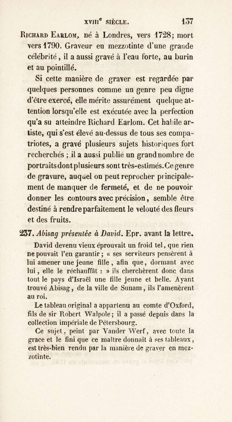 Richard Earlom, né à Londres, vers 1728; mort vers 1790. Graveur en mezzotinte d’une grande célébrité, il a aussi gravé à l’eau forte, au burin et au pointillé. Si cette manière de graver est regardée par quelques personnes comme un genre peu digne d’être exercé, elle mérite assurément quelque at- tention lorsqu’elle est exécutée avec la perfection qu’a su atteindre Richard Earlom. Cet habile ar- tiste, qui s’est élevé au-dessus de tous ses compa- triotes, a gravé plusieurs sujets historiques fort recherchés ; il a aussi publié un grand nombre de portraits dont plusieurs sont très-eslimés. Ce genre de gravure, auquel on peut reprocher principale- ment de manquer de fermeté, et de ne pouvoir donner les contours avec précision, semble être destiné à rendre parfaitement le velouté des fleurs et des fruits. 237. Abisag présentée à David. Epr. avant la lettre. David devenu vieux éprouvait un froid tel > que rien ne pouvait l’en garantir ; « ses serviteurs pensèrent à lui amener une jeune fille, afin que, dormant avec lui, elle le réchauffât : » ils cherchèrent donc dans tout le pays d’Israël une fille jeune et belle. Ayant trouvé Abisag, de la ville de Sunam, ils l’amenèrent au roi. Le tableau original a appartenu au comte d’Oxford, fils de sir Robert Walpoîe; il a passé depuis dans la collection impériale de Pétersbourg. Ce sujet, peint par Vander Werf, avec toute la grâce et le fini que ce maître donnait à ses tableaux, est très-bien rendu par la manière de graver en mez- zotinte.