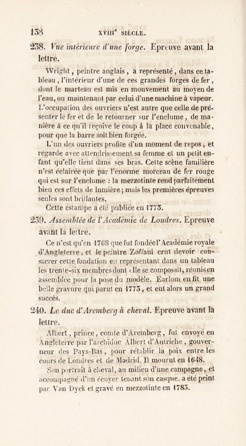 238. Vue intérieure d’une forge. Epreuve avant la lettre. Wright, peintre anglais , a représenté, dans ce ta- bleau , l’intérieur d’une de ces grandes forges de fer, dont le marteau est mis en mouvement au moyen de l’eau, ou maintenant par celui d’une machine à vapeur. L’occupation des ouvriers n’est autre que celie de pré- senter le fer et de le retourner sur l’enclume, de ma- nière à ce qu’il reçoive le coup à la place convenable, pour que la barre soit bien forgée. L’un des ouvriers profite d’un moment de repos, et regarde avec attendrissement sa femme et un petit en- fant qu’elle tient dans ses bras. Cette scène familière n’est éclairée que par l’énorme morceau de fer rouge qui est sur l’enclume : la mezzotinte rend parfaitement bien ces effets de lumière ; mais les premières épreuves seules sont brillantes. Cette estampe a été publiée en 1775. 239. Assemblée de l’Académie de Londres. Epreuve avant la lettré. Ce n’est qu’en Î768 que fut fondée l’Académie royale d’Angleterre, et le peintre Zoffani crut devoir con- sacrer cette fondation en représentant dans un tableau les trente-six membres dont t lie se composait, réunis en assemblée pour la pose du modèle. Earlom en fit une belle gravure qui parut en S775, et eut alors un grand succès. 240. Le duc d’Àremberg à cheval. Epreuve avant la lettre. Albert, prince, coude d’Aremherg, fut envoyé en Angleterre par l’archiduc Albert d’Autriche , gouver- neur des Pays-Bas, pour rétablir la paix entre les cours de Londres et de Madrid. Il mour ut en 1648. Son portrait à cheval, au milieu d’une campagne, et accompagné d’un écuyer tenant son casque, a été peint par Van Dyck et gravé en mezzotinte en 1785.