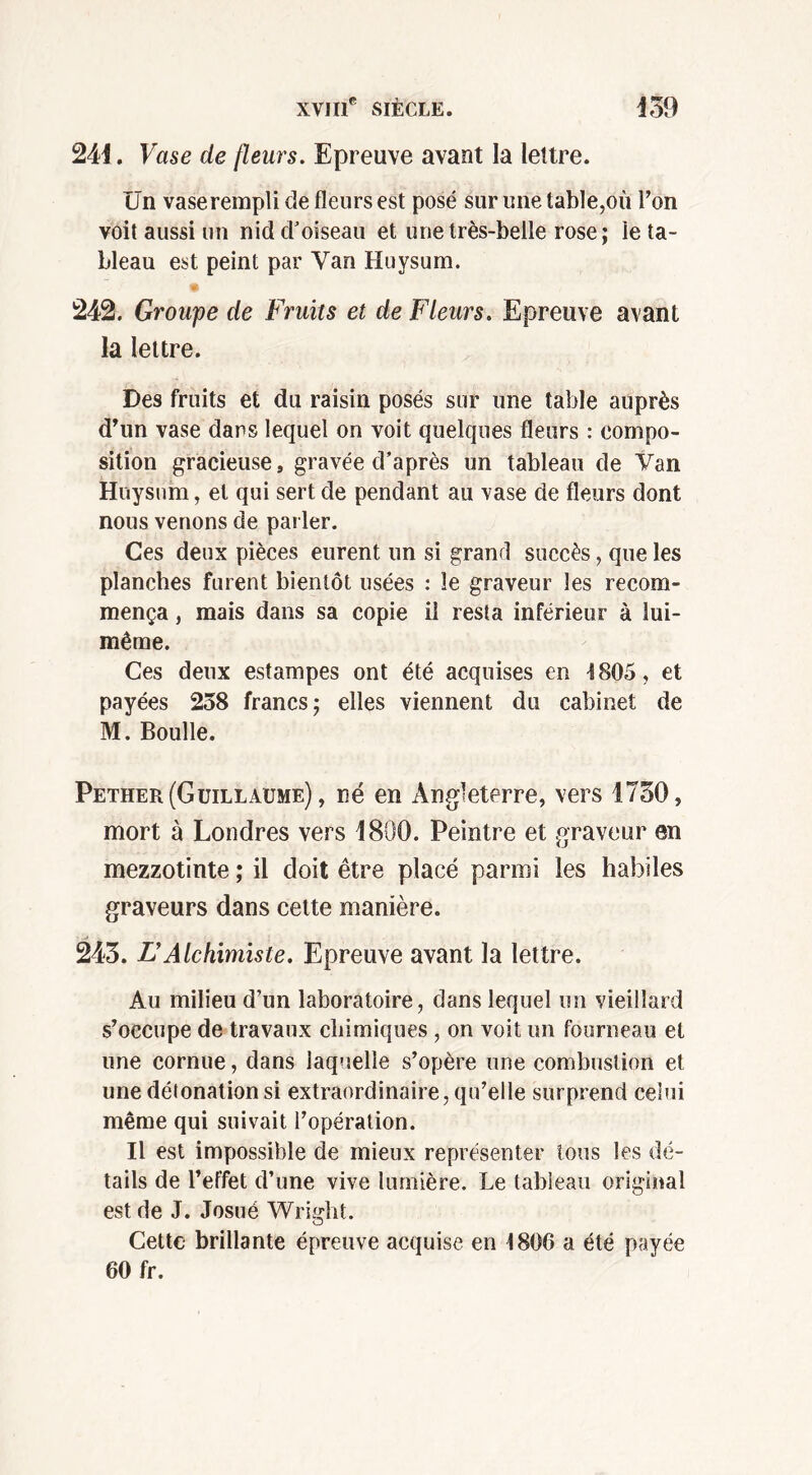 241. Vase de [leurs. Epreuve avant la lettre. Un vase rempli de fleurs est posé sur une table,où l’on voit aussi un nid d'oiseau et une très-belle rose; le ta- bleau est peint par Yan Huysum. 242. Groupe de Fruits et de Fleurs. Epreuve avant la lettre. Des fruits et du raisin posés sur une table auprès d’un vase dans lequel on voit quelques fleurs : compo- sition gracieuse, gravée d’après un tableau de Van Huysum, et qui sert de pendant au vase de fleurs dont nous venons de parler. Ces deux pièces eurent un si grand succès, que les planches furent bientôt usées : le graveur les recom- mença , mais dans sa copie il resta inférieur à lui- même. Ces deux estampes ont été acquises en 4805, et payées 238 francs; elles viennent du cabinet de M. Boulle. Pether (Guillaume) , né en Angleterre, vers 1730, mort à Londres vers 1800. Peintre et graveur en mezzotinte ; il doit être placé parmi les habiles graveurs dans cette manière. 243. F Alchimiste. Epreuve avant la lettre. Au milieu d’un laboratoire, dans lequel un vieillard s’occupe de travaux chimiques , on voit un fourneau et une cornue, dans laquelle s’opère une combustion et une détonation si extraordinaire, qu’elle surprend celui même qui suivait l’opération. Il est impossible de mieux représenter tous les dé- tails de l’effet d’une vive lumière. Le tableau original est de J. Josué Wright. Cette brillante épreuve acquise en t806 a été payée 60 fr.