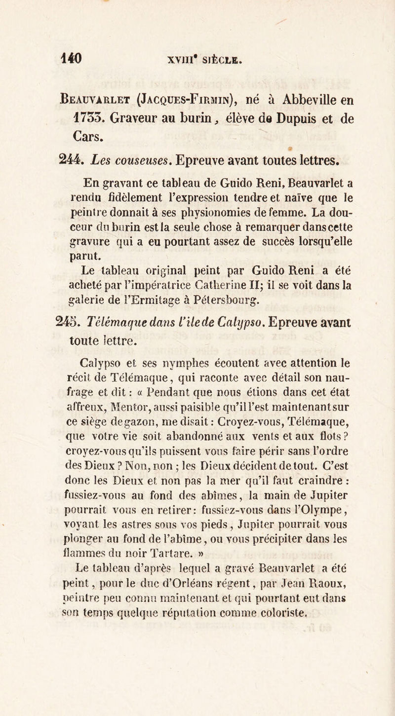 Beauvarlet (Jacques-Firmin), né à Abbeville en 1753. Graveur au burin, élève de Dupuis et de Cars. 244. Les couseuses. Epreuve avant toutes lettres. En gravant ce tableau de Guido Reni, Beauvarlet a rendu fidèlement l’expression tendre et naïve que le peintre donnait à ses physionomies de femme. La dou- ceur du burin est la seule chose à remarquer dans cette gravure qui a eu pourtant assez de succès lorsqu’elle parut. Le tableau original peint par Guido Reni a été acheté par l’impératrice Catherine II; il se voit dans la galerie de l’Ermitage à Pétersbourg. 245. Télémaque dans l’ilede Cahjpso. Epreuve avant toute lettre. Calypso et ses nymphes écoutent avec attention le récit de Télémaque, qui raconte avec détail son nau- frage et dit : « Pendant que nous étions dans cet état affreux, Mentor, aussi paisible qu’il l’est maintenantsur ce siège degazon, me disait : Croyez-vous, Télémaque, que votre vie soit abandonné aux vents et aux flots ? croyez-vous qu’ils puissent vous faire périr sans l’ordre des Dieux ? Non, non ; les Dieux décident de tout. C’est donc les Dieux et non pas la mer qu’il faut craindre : fussiez-vous au fond des abîmes, la main de Jupiter pourrait vous en retirer: fussiez-vous dans l’Olympe, voyant les astres sous vos pieds , Jupiter pourrait vous plonger au fond de l’abîme, ou vous précipiter dans les flammes du noir Tartare. » Le tableau d’après lequel a gravé Beauvarlet a été peint, pour le duc d’Orléans régent, par Jean Raoux, peintre peu connu maintenant et qui pourtant eut dans son temps quelque réputation comme coloriste.