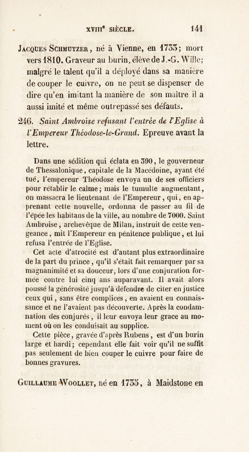 Jacques Schmützer , né à Vienne, en 1755; mort vers 1810. Graveur au burin, élève de J.-G. Wille; malgré le talent qu’il a déployé dans sa manière de couper le cuivre, on ne peut se dispenser de dire qu’en imitant la manière de son maître il a aussi imité et même outrepassé ses défauts. 246. Saint Ambroise refusant l’entrée de l’Eglise à l’Empereur Théodose-le-Grand. Epreuve avant la lettre. Dans une sédition qui éclata en 390, le gouverneur de Thessalonique, capitale de la Macédoine, ayant été tué, l’empereur Théodose envoya un de ses officiers pour rétablir le calme; mais le tumulte augmentant, on massacra le lieutenant de l’Empereur, qui, en ap- prenant cette nouvelle, ordonna de passer au fil de l’épée les liabitans de la ville, au nombre de 7000. Saint Ambroise, archevêque de Milan, instruit de cette ven- geance , mit l’Empereur en pénitence publique, et lui refusa l’entrée de l’Eglise. Cet acte d’atrocité est d’autant plus extraordinaire de la part du prince, qu’il s’était fait remarquer par sa magnanimité et sa douceur, lors d’une conjuration for- mée contre lui cinq ans auparavant. Il avait alors poussé la générosité jusqu’à défendre de citer en justice ceux qui, sans être complices, en avaient eu connais- sance et ne l’avaient pas découverte. Après la condam- nation des conjurés , il leur envoya leur grâce au mo- ment où on les conduisait au supplice. Cette pièce, gravée d’après Rubens, est d’un burin large et hardi; cependant elle fait voir qu’il ne suffit pas seulement de bien couper le cuivre pour faire de bonnes gravures. Guillaume Woollet, né en 1755, à Maidstone en