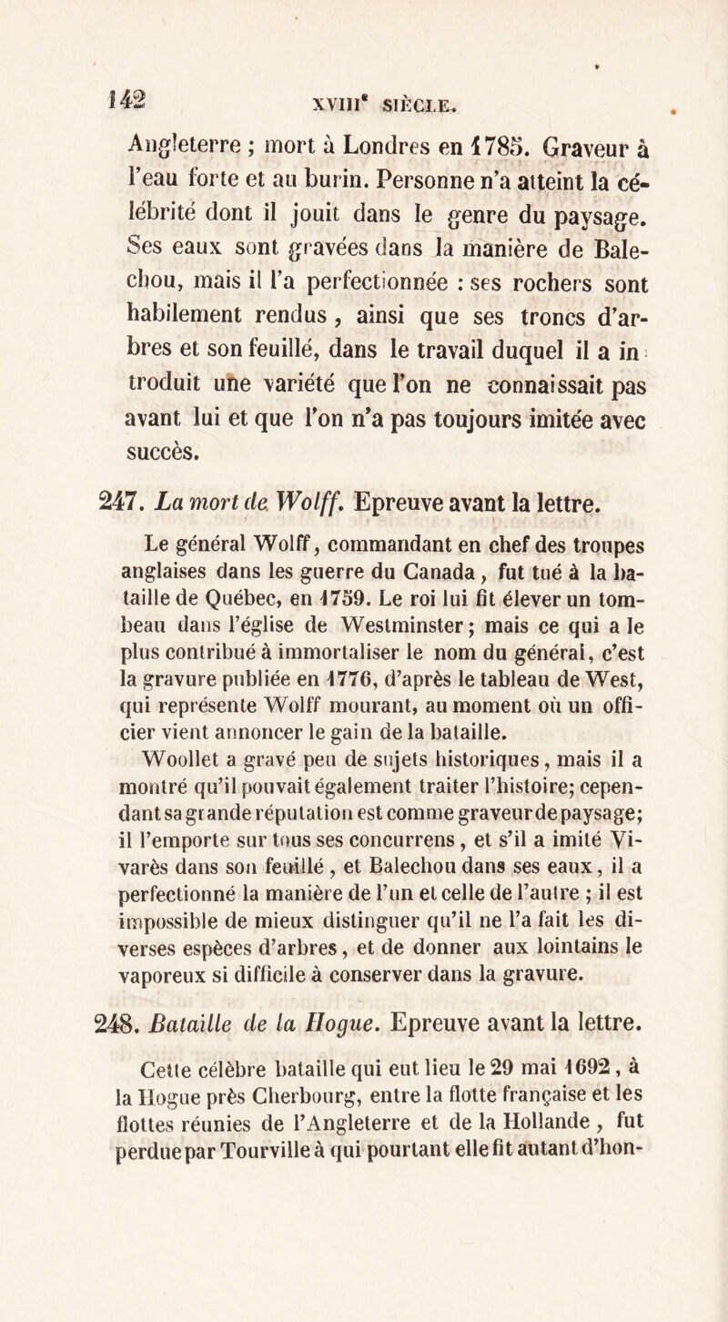 Angleterre ; mort à Londres en 1785. Graveur à l’eau forte et au burin. Personne n’a atteint la cé- lébrité dont il jouit dans le genre du paysage. Ses eaux sont gravées dans la manière de Bale- cbou, mais il l’a perfectionnée : ses rochers sont habilement rendus, ainsi que ses troncs d’ar- bres et son fouillé, dans le travail duquel il a in troduit une variété que l’on ne connaissait pas avant lui et que l’on n’a pas toujours imitée avec succès. 247. La mort de. Wolff. Epreuve avant la lettre. Le général Wolff, commandant en chef des troupes anglaises dans les guerre du Canada , fut tué à la ba- taille de Québec, en 4739. Le roi lui fit élever un tom- beau dans l’église de Westminster ; mais ce qui a le plus contribué à immortaliser le nom du générai, c’est la gravure publiée en 4776, d’après le tableau de West, qui représente Wolff mourant, au moment où un offi- cier vient annoncer le gain de la bataille. Woollet a gravé peu de sujets historiques, mais il a montré qu’il pouvait également traiter l’histoire; cepen- dant sa grande réputation est comme graveur de paysage; il l’emporte sur tous ses concurrens, et s’il a imité Vi- varès dans son feuille , et Balechou dans ses eaux, il a perfectionné la manière de l’un et celle de l’autre ; il est impossible de mieux distinguer qu’il ne l’a fait les di- verses espèces d’arbres, et de donner aux lointains le vaporeux si difficile à conserver dans la gravure. 248. Bataille de la Hogue. Epreuve avant la lettre. Cette célèbre bataille qui eut lieu le 29 mai 4692, à la Hogue près Cherbourg, entre la flotte française et les flottes réunies de l’Angleterre et de la Hollande , fut perdue par Tourvilleà qui pourtant elle fit autant d’hon-