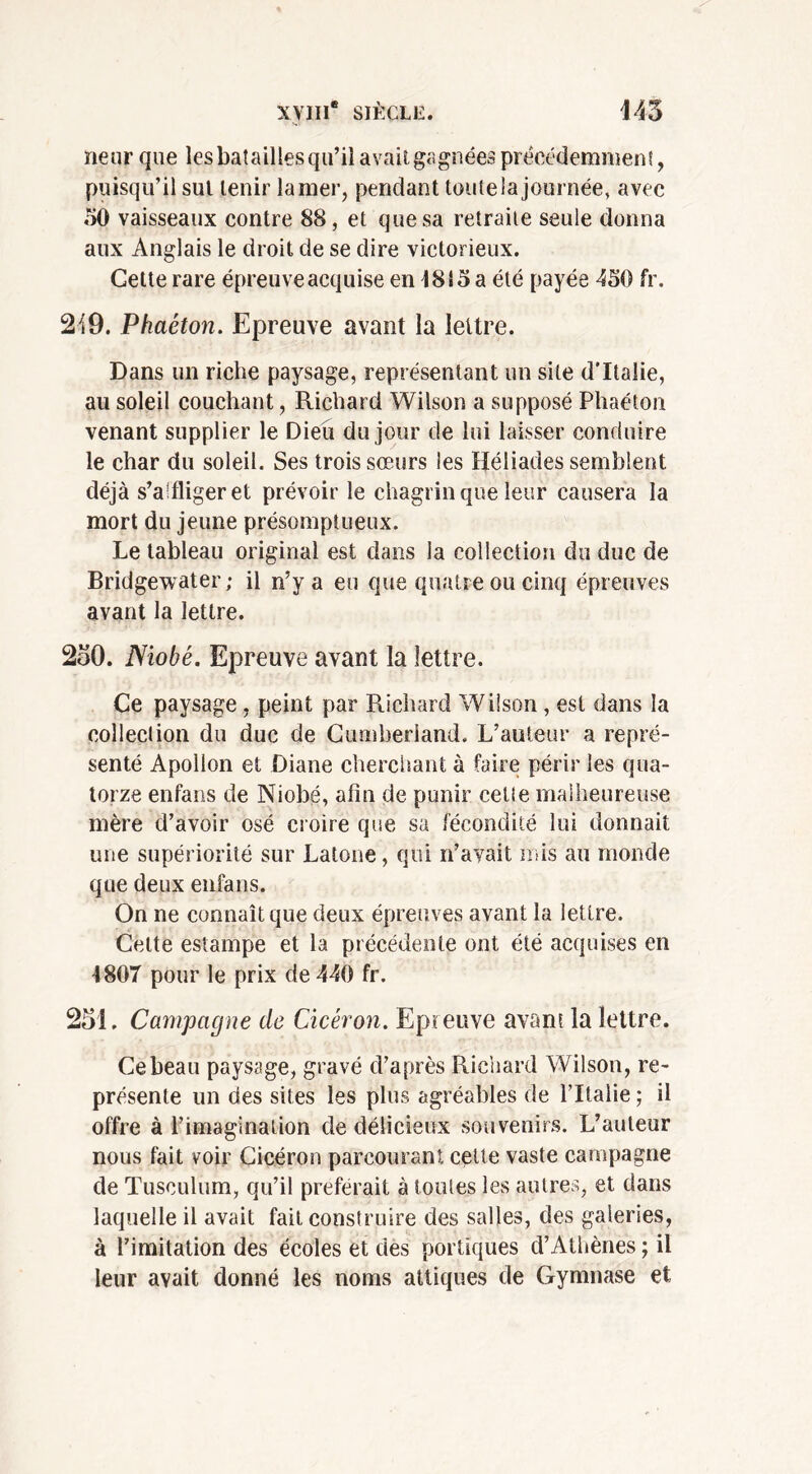 neur que les batailles qu’il avait gagnées précédemment, puisqu’il sut tenir la mer, pendant toute la journée, avec 50 vaisseaux contre 88, et que sa retraite seule donna aux Anglais le droit de se dire victorieux. Cette rare épreuve acquise en 1815 a été payée 450 fr. 2i9. Phaéton. Epreuve avant la lettre. Dans un riche paysage, représentant un site d’Italie, au soleil couchant, Richard Wilson a supposé Phaéton venant supplier le Dieu du jour de lui laisser conduire le char du soleil. Ses trois sœurs les Héliades semblent déjà s’affliger et prévoir le chagrin que leur causera la mort du jeune présomptueux. Le tableau original est dans la collection du duc de Bridgewater; il n’y a eu que quatre ou cinq épreuves avant la lettre. 250. Niobé. Epreuve avant la lettre. Ce paysage , peint par Richard Wilson , est dans la collection du duc de Cumberland. L’auteur a repré- senté Apollon et Diane cherchant à faire périr les qua- torze enfans de Niobé, afin de punir celte malheureuse mère d’avoir osé croire que sa fécondité lui donnait une supériorité sur Latone, qui n’avait mis au monde que deux enfans. On ne connaît que deux épreuves avant la lettre. Celte estampe et la précédente ont été acquises en 1807 pour le prix de 440 fr. 251. Campagne de Cicéron. Epreuve avant la lettre. Ce beau paysage, gravé d’après Richard Wilson, re- présente un des sites les plus agréables de l’Italie ; il offre à l’imagination de délicieux souvenirs. L’auteur nous fait voir Cicéron parcourant cette vaste campagne de Tusculum, qu’il préférait à toutes les autres, et dans laquelle il avait fait construire des salles, des galeries, à l’imitation des écoles et des portiques d’Athènes; il leur avait donné les noms attiques de Gymnase et