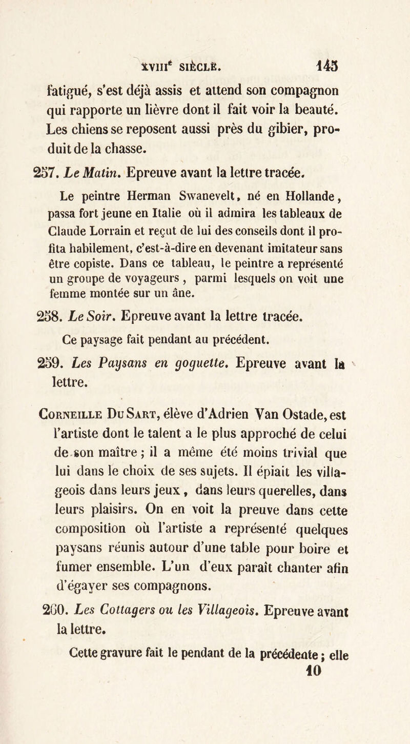 fatigué, s’est déjà assis et attend son compagnon qui rapporte un lièvre dont il fait voir la beauté. Les chiens se reposent aussi près du gibier, pro- duit de la chasse. 257. Le Matin. Epreuve avant la lettre tracée. Le peintre Herman Swanevelt, né en Hollande, passa fort jeune en Italie où il admira les tableaux de Claude Lorrain et reçut de lui des conseils dont il pro- fita habilement, c’est-à-dire en devenant imitateur sans être copiste. Dans ce tableau, le peintre a représenté un groupe de voyageurs , parmi lesquels on voit une femme montée sur un âne. 258. Le Soir. Epreuve avant la lettre tracée. Ce paysage fait pendant au précédent. 259. Les Paysans en goguette. Epreuve avant la lettre. Corneille DuSart, élève d’Adrien Van Ostade,est l’artiste dont le talent a le plus approché de celui de son maître; il a même été moins trivial que lui dans le choix de ses sujets. Il épiait les villa- geois dans leurs jeux, dans leurs querelles, dans leurs plaisirs. On en voit la preuve dans cette composition où l’artiste a représenté quelques paysans réunis autour d’une table pour boire et fumer ensemble. L’un d’eux paraît chanter afin d’égayer ses compagnons. 200. Les Cottagers ou les Villageois. Epreuve avant la lettre. Cette gravure fait le pendant de la précédente ; elle 10