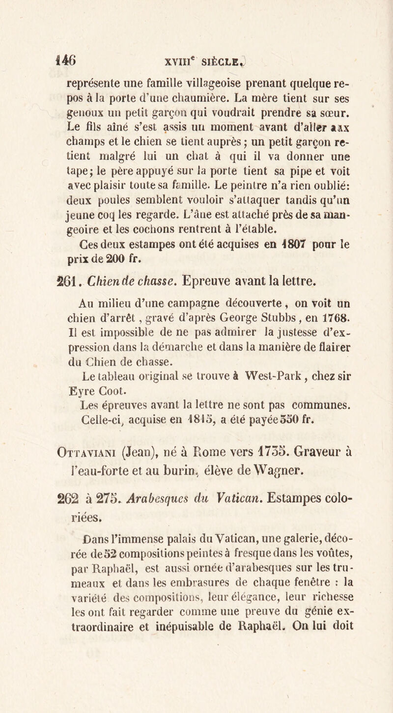 représente une famille villageoise prenant quelque re- pos à la porte d’une chaumière. La mère tient sur ses genoux un petit garçon qui voudrait prendre sa sœur. Le fils aîné s’est assis un moment avant d’aller aax champs et le chien se tient auprès ; un petit garçon re- tient malgré lui un chat à qui il va donner une tape; le père appuyé sur la porte tient sa pipe et voit avec plaisir toute sa famille. Le peintre n’a rien oublié: deux poules semblent vouloir s’attaquer tandis qu’un jeune coq les regarde. L’âne est attaché près de sa man- geoire et les cochons rentrent à l’étable. Ces deux estampes ont été acquises en 4807 pour le prix de 200 fr. 261. Chien de chasse. Epreuve avant la lettre. Au milieu d’une campagne découverte , on voit un chien d’arrêt, gravé d’après George Stubbs, en 1768. Il est impossible de ne pas admirer la justesse d’ex- pression dans la démarche et dans la manière de flairer du Chien de chasse. Le tableau original se trouve à West-Park, chez sir Eyre Coot. Les épreuves avant la lettre ne sont pas communes. Celle-ci, acquise en 1815, a été payée 550 fr. Ottaviani (Jean), né à Rome vers 1735. Graveur à l’eau-forte et au burin, élève de Wagner. 262 à 275. Arabesques du Vatican. Estampes colo- riées. Dans l’immense palais du Vatican, une galerie, déco- rée de52 compositions peintes à fresque dans les voûtes, par Raphaël, est aussi ornée d’arabesques sur les tru- meaux et dans les embrasures de chaque fenêtre : la variété des compositions, leur élégance, leur richesse les ont fait regarder comme une preuve du génie ex- traordinaire et inépuisable de Raphaël. On lui doit