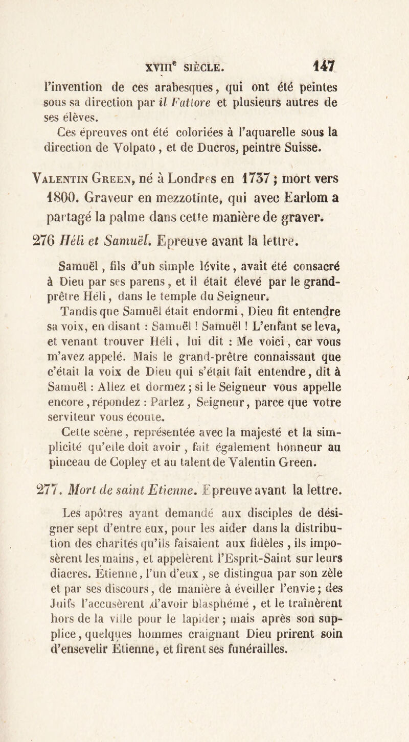 l’invention de ces arabesques, qui ont été peintes sous sa direction par il Fatiore et plusieurs autres de ses élèves. Ces épreuves ont été coloriées à l’aquarelle sous la direction de Yolpato, et de Ducros, peintre Suisse. \ Valentin Green, né à Londres en 1737 ; mort vers 1800. Graveur en mezzotinte, qui avec Earlom a partagé la palme dans cette manière de graver. 276 1Iéli et Samuel. Epreuve avant la lettre. Samuel, fils d’un simple lévite, avait été consacré à Dieu par ses parens , et il était élevé par le grand- prêtre Héli, dans le temple du Seigneur. Tandis que Samuel était endormi, Dieu fit entendre sa voix, en disant : Samuel ! Samuel ! L’enfant se leva, et venant trouver Héli, lui dit : Me voici, car vous m’avez appelé. Mais le grand-prêtre connaissant que c’était la voix de Dieu qui s’était fait entendre, dit à Samuel : Allez et dormez ; si le Seigneur vous appelle encore , répondez : Parlez , Seigneur, parce que votre serviteur vous écoute. Cette scène, représentée avec la majesté et la sim- plicité qu’etle doit avoir , fait également honneur au pinceau de Copley et au talent de Valentin Green. 277. Mort de saint Etienne. F preuve avant la lettre. Les apôîres ayant demandé aux disciples de dési- gner sept d’entre eux, pour les aider dans la distribu- tion des charités qu’ils faisaient aux fidèles , ils impo- sèrent les mains, et appelèrent l’Esprit-Saint sur leurs diacres. Etienne, l’un d’eux , se distingua par son zèle et par ses discours, de manière à éveiller l’envie ; des Juifs l’accusèrent .d’avoir blasphémé , et le traînèrent hors de la ville pour le lapider ; mais après son sup- plice , quelques hommes craignant Dieu prirent soin d’ensevelir Etienne, et firent ses funérailles.