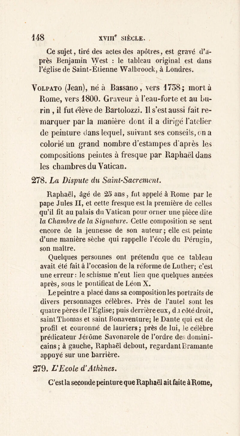 Ce sujet, tiré des actes des apôtres, est gravé d’a- près Benjamin West : le tableau original est dans l’église de Saint-Etienne Walbroock, à Londres. Volpato (Jean), né à Bassano, vers 1758; mort à Rome, vers 1800. Graveur à l’eau-forte et au bu- rin , il fut élève de Bartolozzi. Il s’est aussi fait re- marquer par la manière dont il a dirigé l’atelier de peinture dans lequel, suivant ses conseils, on a colorié un grand nombre d’estampes d'après les compositions peintes à fresque par Raphaël dans les chambres du Vatican. 278. La Dispute du Saint-Sacrement. Raphaël, âgé de 23 ans, fut appelé à Rome par le pape Jules II, et cette fresque est la première de celles qu’il fit au palais du Vatican pour orner une pièce dite la Chambre de la Signature. Cette composition se sent encore de la jeunesse de son auteur; elle est peinte d’une manière sèche qui rappelle l’école du Pérugin, son maître. Quelques personnes ont prétendu que ce tableau avait été fait à l’occasion de la réforme de Luther; c’est une erreur: le schisme n’eut lieu que quelques années après, sous le pontificat de Léon X. Le peintre a placé dans sa composition les portraits de divers personnages célèbres. Près de l’autel sont les quatre pères de l’Eglise; puis derrière eux, d a côté droit, saint Thomas et saint Bonaventure; le Dante qui est de profil et couronné de lauriers ; près de lui, le célèbre prédicateur Jérôme Savonarole de l’ordre des domini- cains ; à gauche, Raphaël debout, regardant Bramante appuyé sur une barrière. 279. L*Ecole d’Athènes. C'estla seconde peinture que Raphaël ait faite àRome,