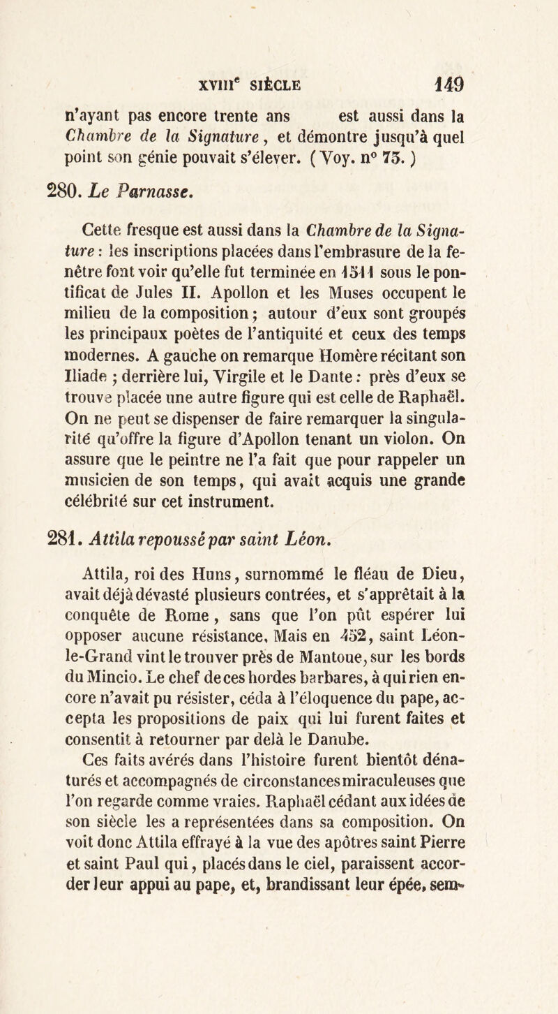 n’ayant pas encore trente ans est aussi dans la Chambre de la Signature , et démontre jusqu’à quel point son génie pouvait s’élever. ( Yoy. n° 75. ) 280. Le Parnasse. Cette fresque est aussi dans la Chambre de la Signa- ture : les inscriptions placées dans l’embrasure de la fe- nêtre font voir qu’elle fut terminée en 4511 sous le pon- tificat de Jules II. Apollon et les Muses occupent le milieu de la composition ; autour d’eux sont groupés les principaux poètes de l’antiquité et ceux des temps modernes. A gauche on remarque Homère récitant son Iliade ; derrière lui, Virgile et le Dante : près d’eux se trouve placée une autre figure qui est celle de Raphaël. On ne peut se dispenser de faire remarquer la singula- rité qu’offre la figure d’Apollon tenant un violon. On assure que le peintre ne l’a fait que pour rappeler un musicien de son temps, qui avait acquis une grande célébrité sur cet instrument. 281. Attila repoussé par saint Léon. Attila, roi des Huns, surnommé le fléau de Dieu, avait déjà dévasté plusieurs contrées, et s'apprêtait à la conquête de Rome , sans que l’on pût espérer lui opposer aucune résistance. Mais en 452, saint Léon- le-Grand vint le trouver près de Mantoue, sur les bords du Mincio. Le chef de ces hordes barbares, à qui rien en- core n’avait pu résister, céda à l’éloquence du pape, ac- cepta les propositions de paix qui lui furent faites et consentit à retourner par delà le Danube. Ces faits avérés dans l’histoire furent bientôt déna- turés et accompagnés de circonstances miraculeuses que l’on regarde comme vraies. Raphaël cédant aux idées de son siècle les a représentées dans sa composition. On voit donc Attila effrayé à la vue des apôtres saint Pierre et saint Paul qui, placés dans le ciel, paraissent accor- der leur appui au pape, et, brandissant leur épée, sera’»