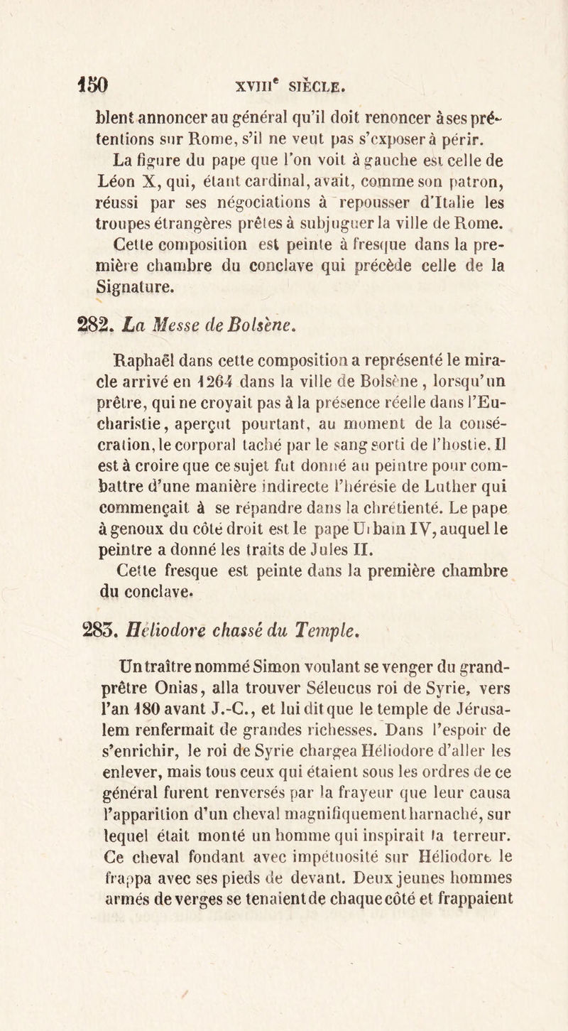 blent annoncer au général qu’il doit renoncer àses pré- tentions sur Rome, s’il ne veut pas s’exposera périr. La figure du pape que l’on voit à gauche est celle de Léon X, qui, étant cardinal, avait, comme son patron, réussi par ses négociations à repousser d’Italie les troupes étrangères prêles à subjuguer la ville de Rome. Celle composition est peinte à fresque dans la pre- mière chambre du conclave qui précède celle de la Signature. 282. La Messe de Bolsene. Raphaël dans cette composition a représenté le mira- cle arrivé en 1264 dans la ville de Bolsène , lorsqu’un prêtre, qui ne croyait pas à la présence réelle dans l’Eu- charistie, aperçut pourtant, au moment de la consé- cration, le corporal taché par le sang sorti de l’hostie. Il est à croire que ce sujet fut donné au peintre pour com- battre d’une manière indirecte l’hérésie de Luther qui commençait à se répandre dans la chrétienté. Le pape à genoux du côté droit est le pape Ui bain IV, auquel le peintre a donné les traits de Jules II. Cette fresque est peinte dans la première chambre du conclave. 283. Heliodore chassé du Temple. Un traître nommé Simon voulant se venger du grand- prêtre Onias, alla trouver Séleucus roi de Syrie, vers l’an 180 avant J.-C., et lui dit que le temple de Jérusa- lem renfermait de grandes richesses. Dans l’espoir de s’enrichir, le roi de Syrie chargea Héliodore d’aller les enlever, mais tous ceux qui étaient sous les ordres de ce général furent renversés par la frayeur que leur causa l’apparition d’un cheval magnifiquement harnaché, sur lequel était monté un homme qui inspirait ta terreur. Ce cheval fondant avec impétuosité sur Héliodort le frappa avec ses pieds de devant. Deux jeunes hommes armés de verges se tenaient de chaque côté et frappaient