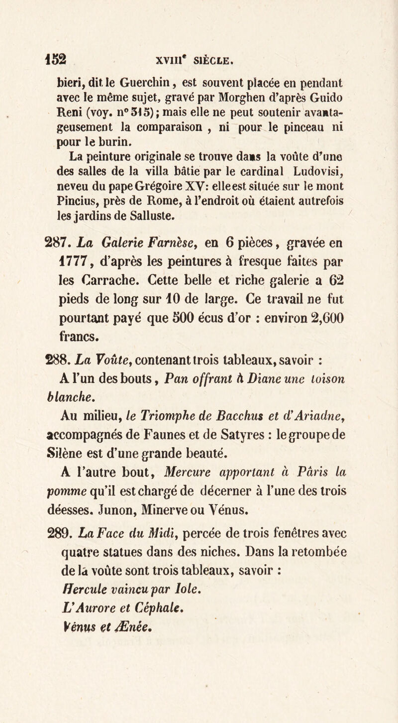 bien, dit le Guerchin, est souvent placée en pendant avec le même sujet, gravé par Morghen d’après Guido Reni (voy. n° 515) ; mais elle ne peut soutenir avamta- geusement la comparaison , ni pour le pinceau ni pour le burin. La peinture originale se trouve dans la voûte d’une des salles de la villa bâtie par le cardinal Ludovisi, neveu du pape Grégoire XV: elleest située sur le mont Pincius, près de Rome, à l’endroit où étaient autrefois les jardins de Salluste. 287. La Galerie Farnése, en 6 pièces, gravée en 1777, d’après les peintures à fresque faites par les Carrache. Cette belle et riche galerie a 62 pieds de long sur 10 de large. Ce travail ne fut pourtant payé que 500 écus d’or : environ 2,600 francs. 288. La Voûte, contenant trois tableaux, savoir : A l’un des bouts, Pan offrant à Diane une toison blanche. Au milieu, le Triomphe de Bacchus et d’Ariadne, accompagnés de Faunes et de Satyres : le groupe de Silène est d’une grande beauté. A l’autre bout, Mercure apportant à Paris la pomme qu’il est chargé de décerner à l’une des trois déesses. Junon, Minerve ou Vénus. 289. La Face du Midi, percée de trois fenêtres avec quatre statues dans des niches. Dans la retombée de la voûte sont trois tableaux, savoir : Hercule vaincu par lole, L’Aurore et Cêphale. Vénus et Ænée.
