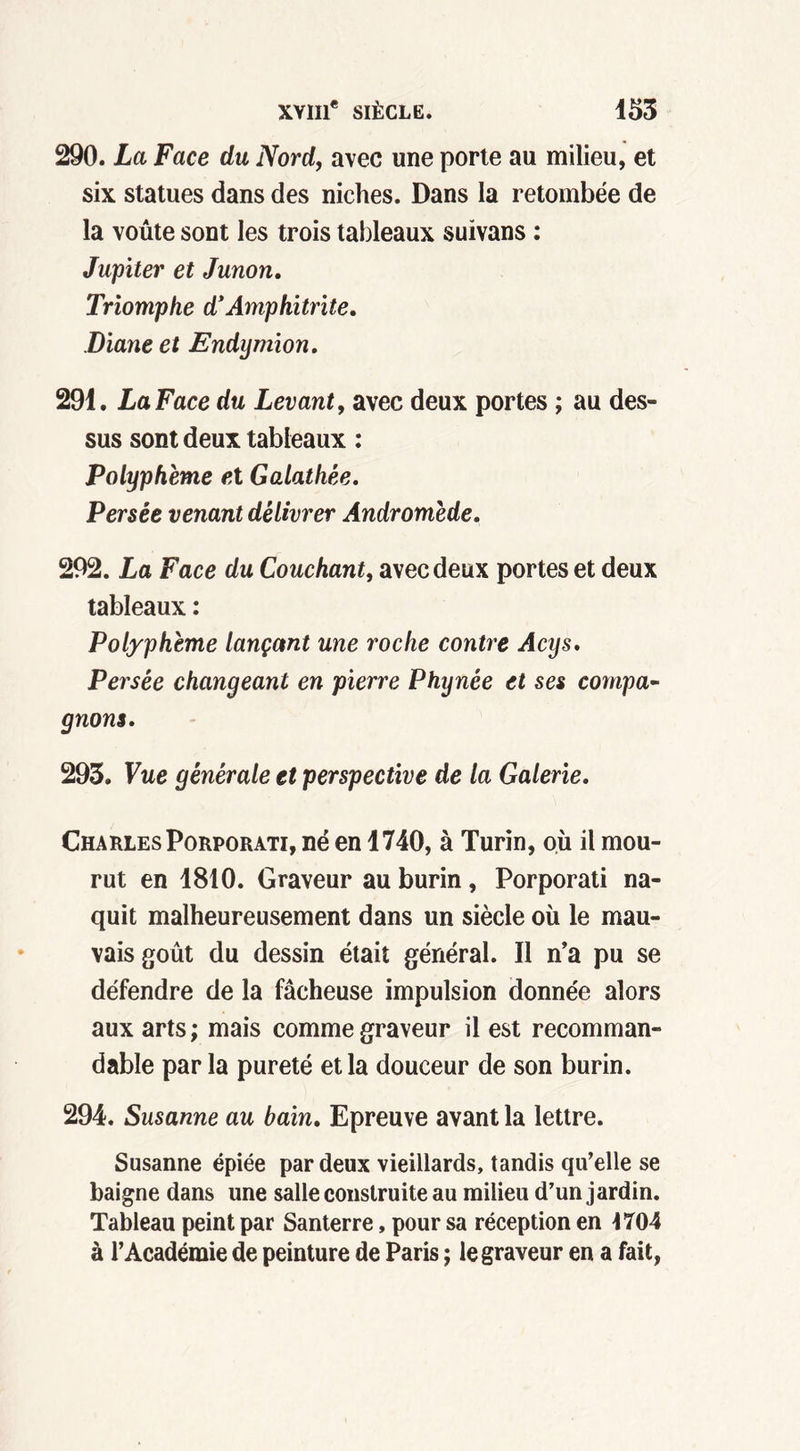 290. La Face du Nord, avec une porte au milieu, et six statues dans des niches. Dans la retombée de la voûte sont les trois tableaux suivans : Jupiter et Junon. Triomphe d’Amphitrite. Diane et Endymion. 291. La Face du Levant, avec deux portes ; au des- sus sont deux tableaux : Polyphème et Galathèe. Persée venant délivrer Andromède. 292. La Face du Couchant, avec deux portes et deux tableaux : Polyphème lançant une roche contre Acys. Persée changeant en pierre Phiynèe et ses compa- gnons. 293. Vue générale et perspective de la Galerie. Charles Porporati, né en 1740, à Turin, où il mou- rut en 1810. Graveur au burin, Porporati na- quit malheureusement dans un siècle où le mau- vais goût du dessin était général. Il n’a pu se défendre de la fâcheuse impulsion donnée alors aux arts ; mais comme graveur il est recomman- dable par la pureté et la douceur de son burin. 294. Susanne au bain. Epreuve avant la lettre. Susanne épiée par deux vieillards, tandis qu’elle se baigne dans une salle construite au milieu d’un jardin. Tableau peint par Santerre, pour sa réception en 1704 à l’Académie de peinture de Paris ; le graveur en a fait,