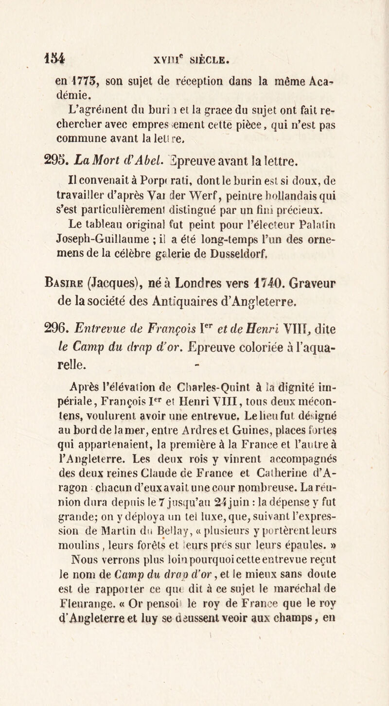 454 XVD1C SIÈCLE. en 1775, son sujet de réception dans la même Aca- démie. L’agrément du buri i et la grâce du sujet ont fait re- chercher avec empres ement cette pièce, qui n’est pas commune avant la let! re. 295. La Mort d'Abel. Zpreuve avant la lettre. Il convenait à Porp< rati, dont le burin est si doux, de travailler d’après Var der Werf, peintre hollandais qui s’est particulièrement distingué par un fini précieux. Le tableau original fut peint pour l’électeur Palatin Joseph-Guillaume ; il a été long-temps l’un des orne- mens de la célèbre galerie de Dusseldorf. Basire (Jacques), né à Londres vers 1740. Graveur de la société des Antiquaires d’Angleterre. 296. Entrevue de François Ier et de Henri VIH, dite le Camp du drap d'or. Epreuve coloriée à l’aqua- relle. Après l’élévation de Charles-Quint à la dignité im- périale, François Ier et Henri VIII, tous deux mécon- tens, voulurent avoir une entrevue. Le lieu fut désigné au bord de la mer, entre Ardres et Guines, places fortes qui appartenaient, la première à la France et l’autre à l’Angleterre. Les deux rois y vinrent accompagnés des deux reines Claude de France et Catherine d’A- ragon chacun d’eux avait une cour nombreuse. La réu- nion dura depuis le 7 jusqu’au 24 juin : la dépense y fut grande; on y déploya un tel luxe, que, suivant l’expres- sion de Martin du Bellay, «plusieurs y portèrent leurs moulins, leurs forêts et eurs prés sur leurs épaules. » Nous verrons plus loin pourquoi cette entrevue reçut le nom de Camp du drop d’or, et le mieux sans doute est de rapporter ce qu< dit à ce sujet le maréchal de Fleurange. « Or pensoù le roy de France que le roy d’Angleterre et luy se deussent veoir aux champs, en \