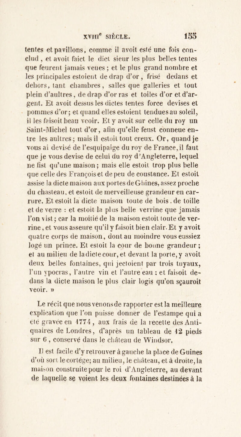 tentes et pavillons, comme il avoit esté une fois con- clue! , et avoit faict le dict sieur les plus belles tentes que feurent jamais veues ; et le plus grand nombre et les principales estoient de drap d’or , frisé dedans et dehors, tant chambres, salles que galleries et tout plein d’aultres, de drap d’or ras et toiles d’or et d’ar- gent. Et avoit dessus les dictes tentes force devises et pommes d’or; et quand elles estoient tendues au soleil, il les faisoit beau veoir. Et y avoit sur celle du roy un Saint-Michel tout d'or, afin qu’elle feust conneue en- tre les aultres; mais il estoit tout creux. Or, quand je vous ai devisé de l’esquipaige du roy de France, il faut que je vous devise de celui du roy d’Angleterre, lequel ne fist qu’une maison ; mais elle estoit trop plus belle que celle des Françoise! de peu de coustance. Et estoit assise la dicte maison aux portes de Ghines, assez proche du chasteau, et estoit de merveilleuse grandeur en car- rure. Et estoit la dicte maison toute de bois , de toille et de verre : et estoit la plus belle verrine que jamais l’on vist ; car la moitié de la maison estoit toute de ver- rine , et vous asseure qu’il y faisoit bien clair. Et y avoit quatre corps de maison, dont au moindre vous eussiez logé un prince. Et estoit la cour de bonne grandeur ; et au milieu de ladictecour, et devant la porte, y avoit deux belles fontaines, qui jectoient par trois tuyaux, l’un ypocras, l’autre vin et l’autre eau : et faisoit de- dans la dicte maison le plus clair logis qu’on sçauroit veoir. » Le récit que nous venons de rapporter est la meilleure explication que l’on puisse donner de l’estampe qui a été gravée en 4774, aux frais de la recette des Anti- quaires de Londres, d’après un tableau de 42 pieds sur 0 , conservé dans le château de Windsor. Il est facile d’y retrouver à gauche la place de Guines d’où sort le cortège; au milieu, le château, et à droite, la maison construite pour le roi d’Angleterre, au devant de laquelle se voient les deux fontaines destinées à la