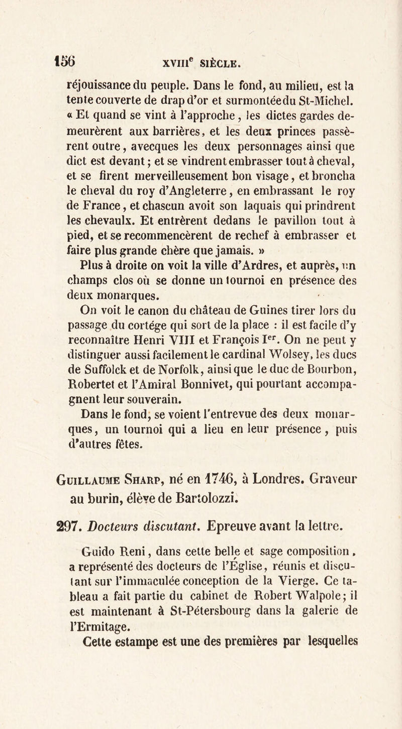 réjouissance du peuple. Dans le fond, au milieu, est la tente couverte de drap d’or et surmontéedu St-Michel. « Et quand se vint à l’approche, les dictes gardes de- meurèrent aux barrières, et les deux princes passè- rent outre, avecques les deux personnages ainsi que dict est devant ; et se vindrent embrasser tout à cheval, et se firent merveilleusement bon visage, et broncha le cheval du roy d’Angleterre, en embrassant le roy de France, et chascun avoit son laquais qui prindrent les chevaulx. Et entrèrent dedans le pavillon tout à pied, et se recommencèrent de rechef à embrasser et faire plus grande chère que jamais. » Plus à droite on voit la ville d’Ardres, et auprès, un champs clos où se donne un tournoi en présence des deux monarques. On voit le canon du château de Guines tirer lors du passage du cortège qui sort de la place : il est facile d’y reconnaître Henri VIII et François Ier. On ne peut y distinguer aussi facilement le cardinal Wolsey, les ducs de Suffolck et de Norfolk, ainsique le duc de Bourbon, Robertet et l’Amiral Bonnivet, qui pourtant accompa- gnent leur souverain. Dans le fond, se voient l’entrevue des deux monar- ques , un tournoi qui a lieu en leur présence, puis d'autres fêtes. Guillaume Sharp, né en 1746, à Londres. Graveur au burin, élève de Bartolozzi. 297. Docteurs discutant. Epreuve avant la lettre. Guido Reni, dans cette belle et sage composition, a représenté des docteurs de l’Eglise, réunis et discu- tant sur l’immaculée conception de la Vierge. Ce ta- bleau a fait partie du cabinet de Robert Walpole; il est maintenant à St-Pétersbourg dans la galerie de l’Ermitage. Cette estampe est une des premières par lesquelles