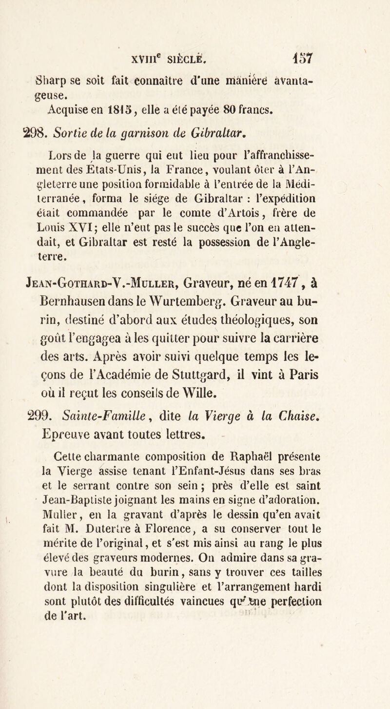 Sharp se soit fait connaître d’une manière avanta- geuse. Acquise en 1815, elle a été payée 80 francs. 298. Sortie de la garnison de Gibraltar. Lors de la guerre qui eut lieu pour l’affranchisse- ment des Etats-Unis, la France, voulant ôter à l’An- gleterre une position formidable à l’entrée de la Médi- terranée, forma le siège de Gibraltar : l’expédition était commandée par le comte d’Artois, frère de Louis XVI ; elle n’eut pas le succès que l’on en atten- dait, et Gibraltar est resté la possession de l’Angle- terre. Jean-Gothard-V.-Müller, Graveur, né en 1747, à Bernhausen dans le Wurtemberg. Graveur au bu- rin, destiné d’abord aux études théologiques, son goût l’engagea à les quitter pour suivre la carrière des arts. Après avoir suivi quelque temps les le- çons de l’Académie de Stuttgard, il vint à Paris où il reçut les conseils de Wille. 299. Sainte-Famille, dite la Vierge à la Chaise. Epreuve avant toutes lettres. Cette charmante composition de Raphaël présente la Vierge assise tenant l’Enfant-Jésus dans ses bras et le serrant contre son sein ; près d’elle est saint Jean-Baptiste joignant les mains en signe d’adoration. Muller, en la gravant d’après le dessin qu’en avait fait M. Dutertre à Florence, a su conserver tout le mérite de l’original, et s'est mis ainsi au rang le plus élevé des graveurs modernes. On admire dans sa gra- vure la beauté du burin, sans y trouver ces tailles dont la disposition singulière et l’arrangement hardi sont plutôt des difficultés vaincues quLfcne perfection de l'art.