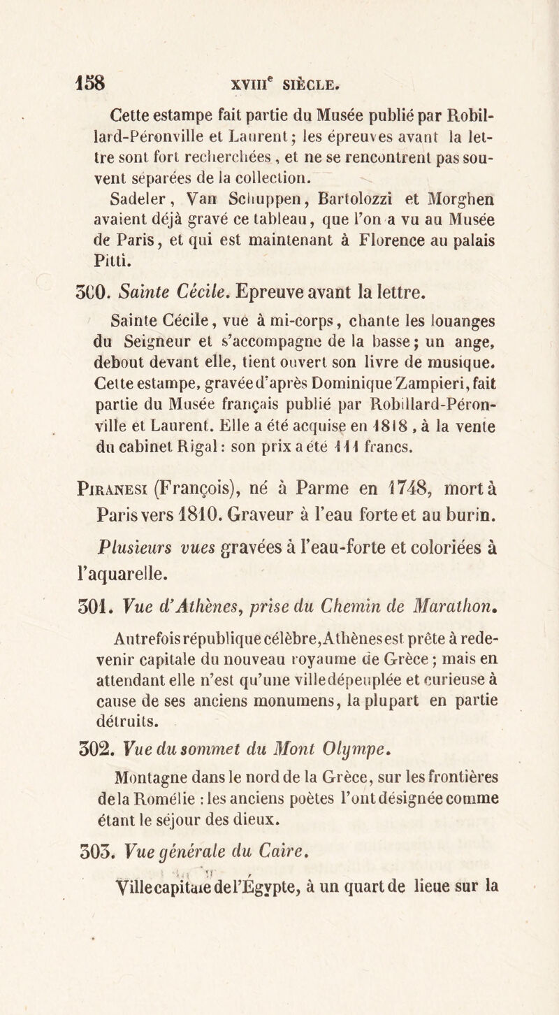 Cette estampe fait partie du Musée publié par Robil- lard-Péronville et Laurent; les épreuves avant la let- tre sont fort recherchées , et ne se rencontrent pas sou- vent séparées de la collection. Sadeler, Van Schuppen, Bartolozzi et Morghen avaient déjà gravé ce tableau, que l’on a vu au Musée de Paris, et qui est maintenant à Florence au palais Pitti. 5C0. Sainte Cécile. Epreuve avant la lettre. Sainte Cécile, vue à mi-corps, chante les louanges du Seigneur et s’accompagne de la basse ; un ange, debout devant elle, tient ouvert son livre de musique. Cette estampe, gravée d’après Dominique Zampieri, fait partie du Musée français publié par Robillard-Péron- ville et Laurent. Elle a été acquise en 4818 , à la vente du cabinet Rigal : son prix a été \\ \ francs. Piranesi (François), né à Parme en 1748, mort à Paris vers 1810. Graveur à l’eau forte et au burin. Plusieurs vues gravées à l’eau-forte et coloriées à l’aquarelle. 501. Vue d'Athènes, prise du Chemin de Marathon. Autrefois république célèbre, Athènes est prête à rede- venir capitale du nouveau royaume de Grèce ; mais en attendant elle n’est qu’une villedépeuplée et curieuse à cause de ses anciens monumens, la plupart en partie détruits. 502. Vue du sommet du Mont Olympe. Montagne dans le nord de la Grèce, sur les frontières delà Romélie : les anciens poètes l’ont désignée comme étant le séjour des dieux. 505. Vue générale du Caire. '>,{ 'v ' Ville capitaie de l’Egypte, à un quart de lieue sur la