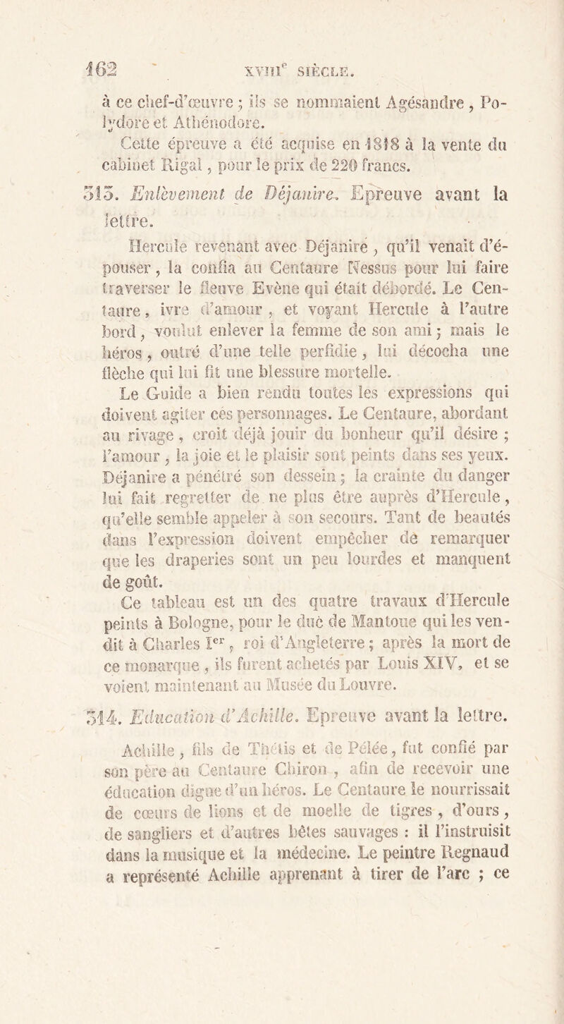 à ce chef-d’œuvre ; ils se nommaient Agésandre , Po- lydore et Athénodbre. Celle épreuve a été acquise en 1818 à la vente du cabinet Rigai, pour le prix de 220 francs. 515. Enlèvement de Déjautre, Epreuve avant la lettre. Hercule revenant avec Déjanire ? qu’il venait d’é- pouser , la confia au Centaure Nessus pour lui faire traverser le fleuve Evène qui était débordé. Le Cen- taure , ivre d’amour , et voyant Hercule à l’autre bord} voulut enlever la femme de son ami : mais le héros, outré d’une telle perfidie, lui décocha une flèche qui lui fît une blessure mortelle. Le Guide a bien rendu toutes les expressions qui doivent agiter ces personnages. Le Centaure, abordant au rivage, croit déjà jouir du bonheur qu’il désire ; l’amour , la joie et le plaisir sont peints dans ses yeux. Déjanire a pénétré son dessein; la crainte du danger loi fait regretter de. ne plus être auprès d’Hercule , qu’elle semble appeler à son secours. Tant de beautés dans l’expression doivent empêcher de remarquer que les draperies sont un peu lourdes et manquent de goût. Ce tableau est un des quatre travaux d’Hercnle peints à Bologne, pour le duc de Mantoue qui les ven- dit à Charles Ier, roi d’Angleterre ; après la mort de ce monarque , ils forent achetés par Louis XIV, et se voient maintenant au Musée du Louvre. 514. Education d’Achille. Epreuve avant la lettre. Achille, fils de Thétis et de Pelée, fut confié par son père au Centaure Chiron , afin de recevoir une éducation digne d’un héros. Le Centaure le nourrissait de cœurs de lions et de moelle de tigres , d’ours, de sangliers et d’autres bêtes sauvages : il l’instruisit dans la musique et la médecine. Le peintre Regnaud a représenté Achille apprenant à tirer de l’arc ; ce