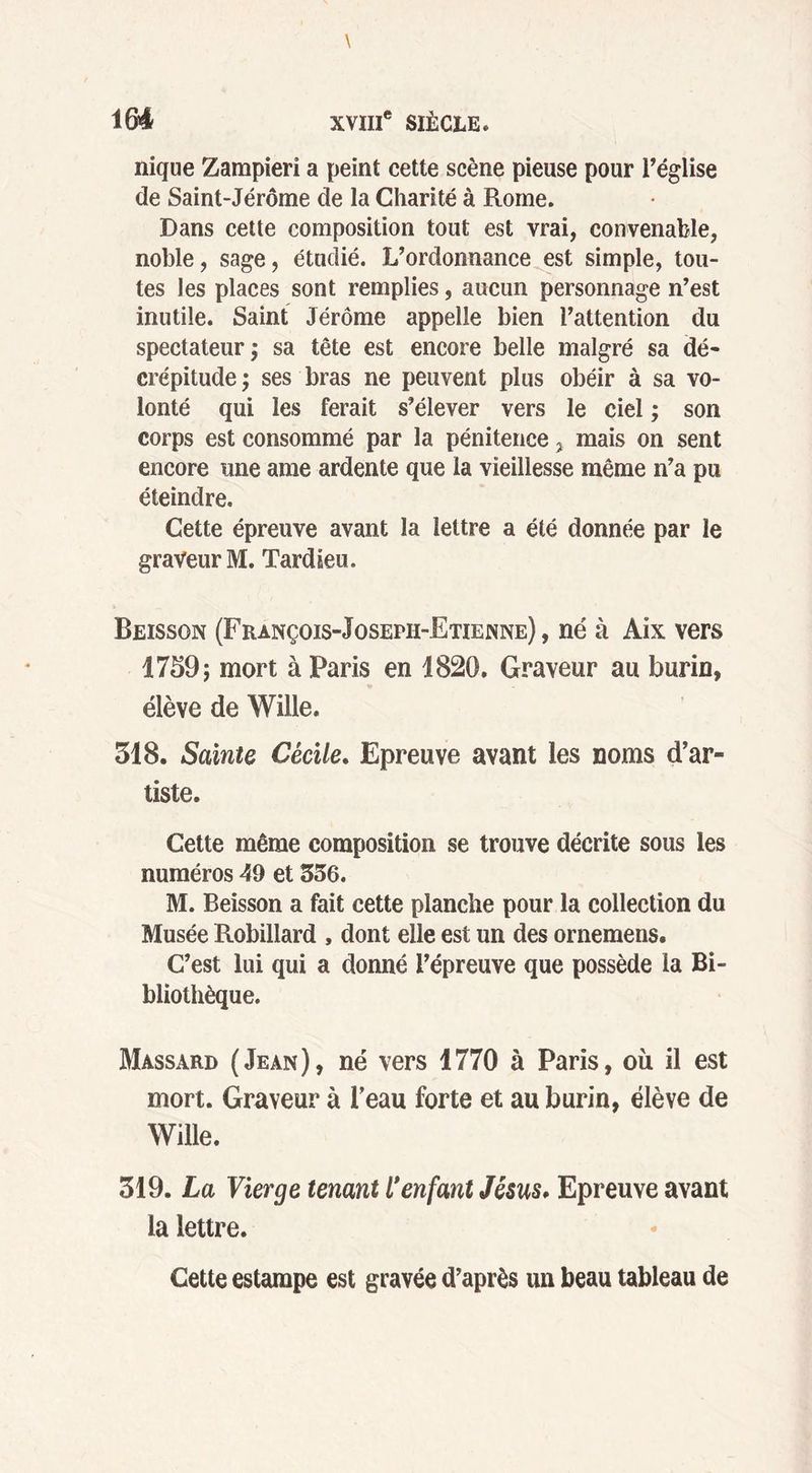nique Zampieri a peint cette scène pieuse pour l’église de Saint-Jérôme de la Charité à Rome. Dans cette composition tout est vrai, convenable, noble, sage, étudié. L’ordonnance est simple, tou- tes les places sont remplies, aucun personnage n’est inutile. Saint Jérôme appelle bien l’attention du spectateur; sa tête est encore belle malgré sa dé- crépitude ; ses bras ne peuvent plus obéir à sa vo- lonté qui les ferait s’élever vers le ciel ; son corps est consommé par la pénitence ? mais on sent encore une ame ardente que la vieillesse même n’a pu éteindre. Cette épreuve avant la lettre a été donnée par le graveur M. Tardieu. Beisson (François-Joseph-Etienne) , né à Aix vers 1759; mort à Paris en 1820. Graveur au burin, élève de Wille. 518. Sainte Cécile. Epreuve avant les noms d’ar- tiste. Cette même composition se trouve décrite sous les numéros 49 et 356. M. Beisson a fait cette planche pour la collection du Musée Robillard , dont elle est un des ornemens. C’est lui qui a donné l’épreuve que possède la Bi- bliothèque. Massard (Jean), né vers 1770 à Paris, où il est mort. Graveur à l’eau forte et au burin, élève de Wille. 319. La Vierge tenant l'enfant Jésus. Epreuve avant la lettre. Cette estampe est gravée d’après un beau tableau de