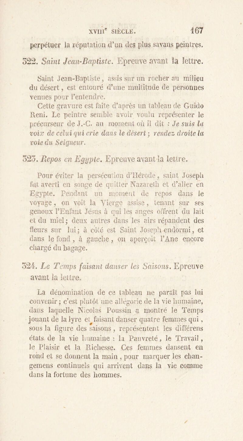 perpétuer la réputation d’un des plus savans peintres. 522. Saint Jean-Baptiste. Epreuve avant îa lettre. Saint Jean-Baptiste, assis sur un rocher au milieu du désert, est entouré d’une multitude cle personnes venues pour l’entendre. Cette gravure est faite d’après un tableau de Guido Reni. Le peintre semble avoir voulu représenter le précurseur de J.-C. au moment où 11 dit : Je suis la voix de celui qui crie dans le désert ; rendez droite la voie du Seigneur. 525. Repos en Egypte. Epreuve avant la lettre. t Pour éviter la persécu' Ion d’Hérode. saint Joseph fut averti en songe de quitter Nazareth et d’aller en Egypte. Pendant un moment de repos dans le voyage , on voit la Vierge assise, tenant sur ses genoux l’Enfant Jésus à qui les anges offrent du lait et du miel ; deux autres dans les airs répandent des fleurs sur lui ; à côté est Saint Joseph endormi, et dans le fond, à gauche, on aperçoit l’Ane encore chargé du bagage. 524. Le Temps faisant danser les Saisons, Epreuve avant la lettre. La dénomination de ce tableau ne paraît pas lui convenir ; c’est plutôt une allégorie de la vie humaine, dar/s laquelle N,colas Poussin a montré le Temps jouant de la lyre et faisant danser quatre femmes qui, sous la figure des saisons, représentent les différons états, de la vie humaine : la Pauvreté, le Travail, le Plaisir et la Richesse. Ces femmes dansent en rond et se donnent la main , pour marquer les chan- gemens continuels qui arrivent dans la vie comme dans la fortune des hommes.