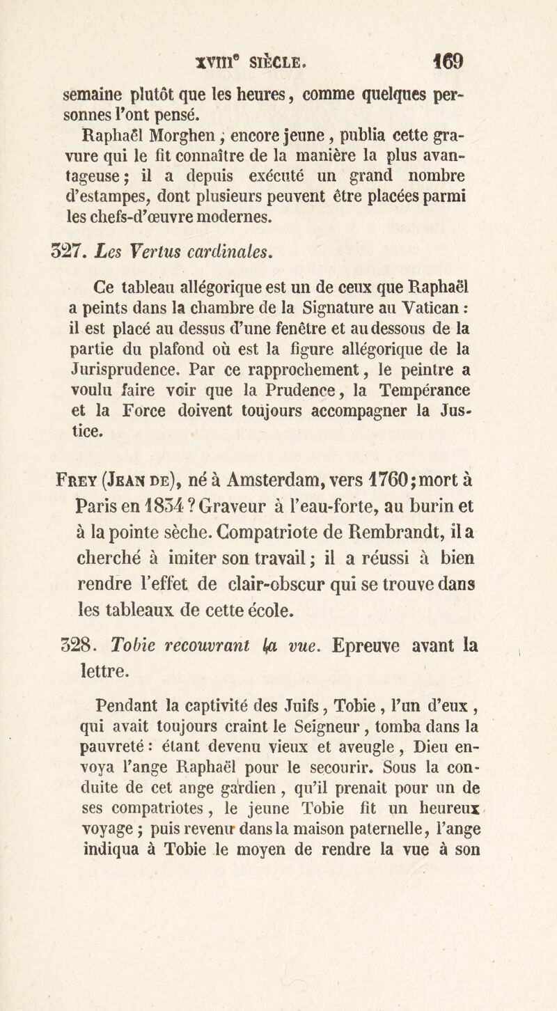 semaine plutôt que les heures, comme quelques per- sonnes Font pensé. Raphaël Morghen, encore jeune, publia cette gra- vure qui le fit connaître de la manière la plus avan- tageuse; il a depuis exécuté un grand nombre d’estampes, dont plusieurs peuvent être placées parmi les chefs-d’œuvre modernes. 327. Les Vertus cardinales. Ce tableau allégorique est un de ceux que Raphaël a peints dans la chambre de la Signature au Vatican : il est placé au dessus d’une fenêtre et au dessous de la partie du plafond où est la figure allégorique de la Jurisprudence. Par ce rapprochement, le peintre a voulu faire voir que la Prudence, la Tempérance et la Force doivent toujours accompagner la Jus- tice. Frey (Jean de), né à Amsterdam, vers 1760; mort à Paris en 1834 ? Graveur à l’eau-forte, au burin et à la pointe sèche. Compatriote de Rembrandt, il a cherché à imiter son travail ; il a réussi à bien rendre l’effet de clair-obscur qui se trouve dans les tableaux de cette école. 328. Tobie recouvrant l& vue. Epreuve avant la lettre. Pendant la captivité des Juifs, Tobie , l’un d’eux , qui avait toujours craint le Seigneur, tomba dans la pauvreté : étant devenu vieux et aveugle, Dieu en- voya l’ange Raphaël pour le secourir. Sous la con- duite de cet ange gardien, qu’il prenait pour un de ses compatriotes , le jeune Tobie fit un heureux voyage ; puis revenir dans la maison paternelle, l’ange indiqua à Tobie le moyen de rendre la vue à son