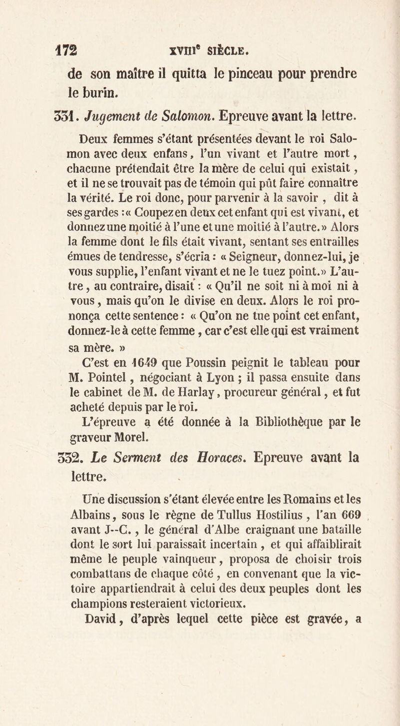 de son maître il quitta le pinceau pour prendre le burin. 351. Jugement de Salomon. Epreuve avant la lettre. Deux femmes s’étant présentées devant le roi Salo- mon avec deux enfans, l’un vivant et l’autre mort, chacune prétendait être la mère de celui qui existait, et il ne se trouvait pas de témoin qui pût faire connaître la vérité. Le roi donc, pour parvenir à la savoir , dit à ses gardes :« Coupezen deux cet enfant qui est vivant, et donnez une moitié à l’une et une moitié à l’autre.» Alors la femme dont le fils était vivant, sentant ses entrailles émues de tendresse, s’écria : « Seigneur, donnez-lui, je vous supplie, l’enfant vivant et ne le tuez point.» L’au- tre , au contraire, disait : « Qu’il ne soit ni à moi ni à vous, mais qu’on le divise en deux. Alors le roi pro- nonça cette sentence : « Qu’on ne tue point cet enfant, donnez-le à cette femme, car c’est elle qui est vraiment sa mère. » C’est en 1649 que Poussin peignit le tableau pour M. Pointel, négociant à Lyon ; il passa ensuite dans le cabinet de M. de Harlay, procureur général, et fut acheté depuis par le roi. L’épreuve a été donnée à la Bibliothèque par le graveur Morel. 332. Le Serment des Horaces. Epreuve avant la lettre. Une discussion s’étant élevée entre les Romains et les Albains, sous le règne de Tullus Hostilius , l’an 669 avant J~C., le général d’Albe craignant une bataille dont le sort lui paraissait incertain , et qui affaiblirait même le peuple vainqueur, proposa de choisir trois combattans de chaque côté, en convenant que la vic- toire appartiendrait à celui des deux peuples dont les champions resteraient victorieux. David, d’après lequel cette pièce est gravée, a