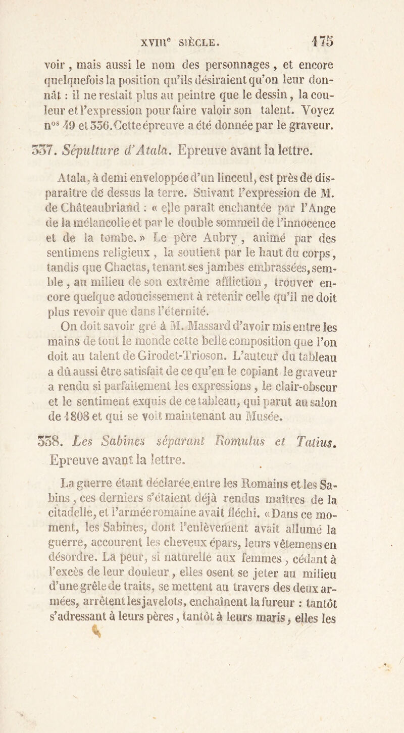 voir, mais aussi le nom des personnages , et encore quelquefois la position qu’ils désiraient qu’on leur don- nât : il ne restait plus au peintre que te dessin, la cou- leur et l’expression pour faire valoir son talent. Voyez nos 49 et 550.Gette épreuve a été donnée par le graveur. 557. Sépulture cl’Atala. Epreuve avant la lettre. Atala, à demi enveloppée d’un linceul, est près de dis- paraître dé dessus la terre. Suivant l’expression de M. de Chateaubriand : « e]îe paraît enchantée par F Ange de la mélancolie et par le double sommeil de l’innocence et de la tombe. » Le père Aubry, animé par des sentimens religieux , la soutient par le liant du corps , tandis que Chactas, tenant ses jambes embrassées, sem- ble , au milieu de son extrême affliction, trouver en- core quelque adoucissement à retenir celle qu’il ne doit plus revoir que dans l’éternité. On doit savoir gré à M. Massard d’avoir mis entre les mains de tout le monde cette belle composition que l’on doit au talent de Girodet-Trioson. L’auteur du tableau a dû aussi être satisfait de ce qu’en le copiant le graveur a rendu si parfaitement les expressions, le clair-obscur et le sentiment exquis de ce tableau, qui parut au salon de 4808 et qui se voit maintenant au Musée. 538. Les Sabines séparant Jxomulus et Tatius. Epreuve avant la lettre. La guerre étant déclarée.entre les Romains et les Sa- hins, ces derniers s’étaient déjà rendus maîtres de la citadelle, et l’armée romaine avait fléchi. «Dans ce mo- ment, les Sabines, dont Feoièvement avait allumé la guerre, accourent les cheveux épars, leurs vêtemens en désordre. La peur, si naturelle aux femmes, cédant à l’excès de leur douleur, elles osent se jeter au milieu d’une grêle de traits, se mettent au travers des deux ar- mées, arrêtent les javelots, enchaînent la fureur : tantôt s’adressant à leurs pères, tantôt à leurs maris, elles les