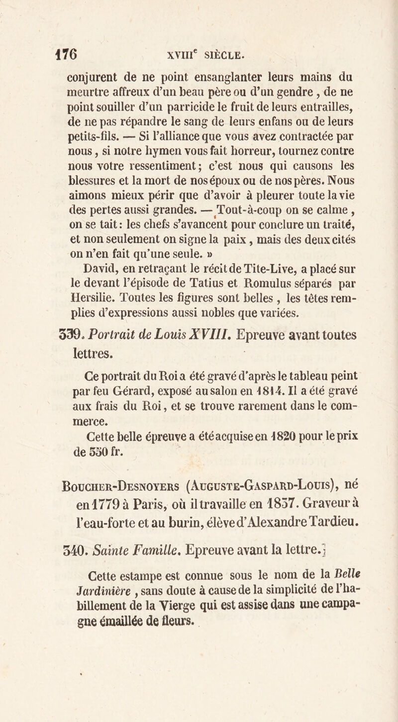 conjurent de ne point ensanglanter leurs mains du meurtre affreux d’un beau père ou d’un gendre, de ne point souiller d’un parricide le fruit de leurs entrailles, de ne pas répandre le sang de leurs enfans ou de leurs petits-fils. — Si l’alliance que vous avez contractée par nous, si notre hymen vous fait horreur, tournez contre nous votre ressentiment ; c’est nous qui causons les blessures et la mort de nos époux ou de nos pères. Nous aimons mieux périr que d’avoir à pleurer toute la vie des pertes aussi grandes. — Tout-à-coup on se calme , on se tait : les chefs s’avancent pour conclure un traité, et non seulement on signe la paix, mais des deux cités on n’en fait qu’une seule. » David, en retraçant le récit de Tite-Live, a placé sur le devant l’épisode de Tatius et Romulus séparés par Hersilie. Toutes les figures sont belles , les têtes rem- plies d’expressions aussi nobles que variées. 339, Portrait de Louis XVI1L Epreuve avant toutes lettres. Ce portrait du Roi a été gravé d'après le tableau peint par feu Gérard, exposé au salon en 4814. Il a été gravé aux frais du Roi, et se trouve rarement dans le com- merce. Cette belle épreuve a été acquise en 4820 pour le prix de 550 fr. Boucher-Desnoyers (Augüste-Gaspàrd-Loüis), né en 1779 à Paris, où il travaille en 1857. Graveur à l’eau-forte et au burin, élève d’Alexandre Tardieu. 340. Sainte Famille. Epreuve avant la lettre.! Cette estampe est connue sous le nom de la Belle Jardinière , sans doute à cause de la simplicité de l’ha- billement de la Vierge qui est assise dans une campa- gne émaillée de fleurs.