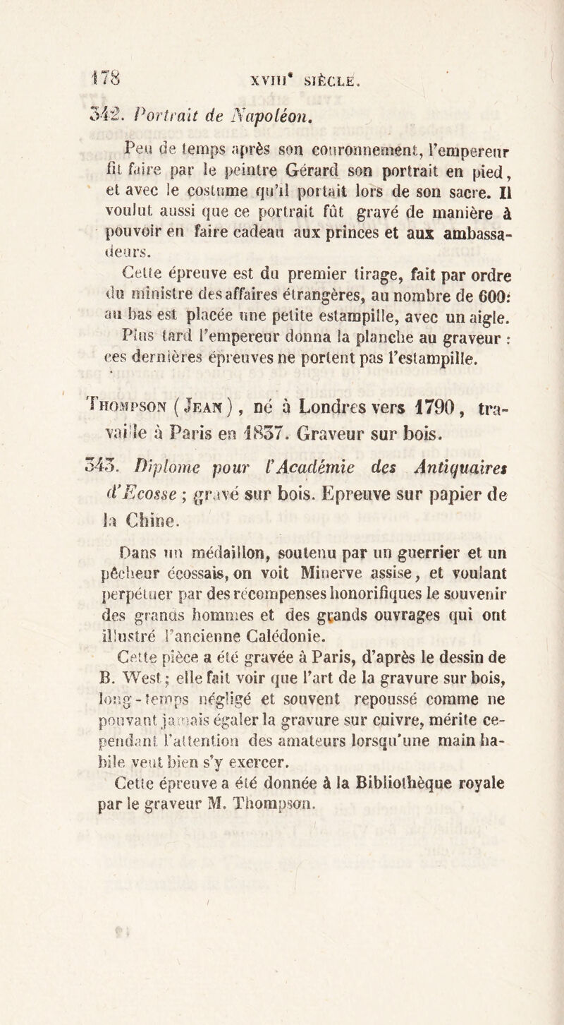 3&~2. Portrait de Napoléon. Peu de temps après son couronnement, l’empereur fit faire par le peintre Gérard son portrait en pied, et avec le costume qu’il portait lors de son sacre. Il voulut aussi que ce portrait fût gravé de manière à pouvoir en faire cadeau aux princes et aux ambassa- deurs. Cette épreuve est du premier tirage, fait par ordre du ministre des affaires étrangères, au nombre de 600: au bas est placée une petite estampille, avec un aigle. Plus tard l’empereur donna la planche au graveur : ces dernières épreuves ne portent pas l’estampille. Thompson (Jean), né à Londres vers 1790, tra- vaille à Paris en 1837. Graveur sur bois. 343. Diplôme pour lyAcadémie des Antiquaires d'Ecosse ; gravé sur bois. Epreuve sur papier de la Chine. Dans un médaillon, soutenu par un guerrier et un pêcheur écossais,on voit Minerve assise, et voulant perpétuer par des récompenses honorifiques le souvenir des grands hommes et des grands ouvrages qui ont illustré l’ancienne Calédonie. Cette pièce a été gravée à Paris, d’après le dessin de B. West ; elle fait voir que l’art de la gravure sur bois, long-temps négligé et souvent repoussé comme ne pouvant jamais égaler la gravure sur cuivre, mérite ce- pendant l’attention des amateurs lorsqu’une main ha- bile veut bien s’y exercer. Cette épreuve a été donnée à la Bibliothèque royale par le graveur M. Thompson. I