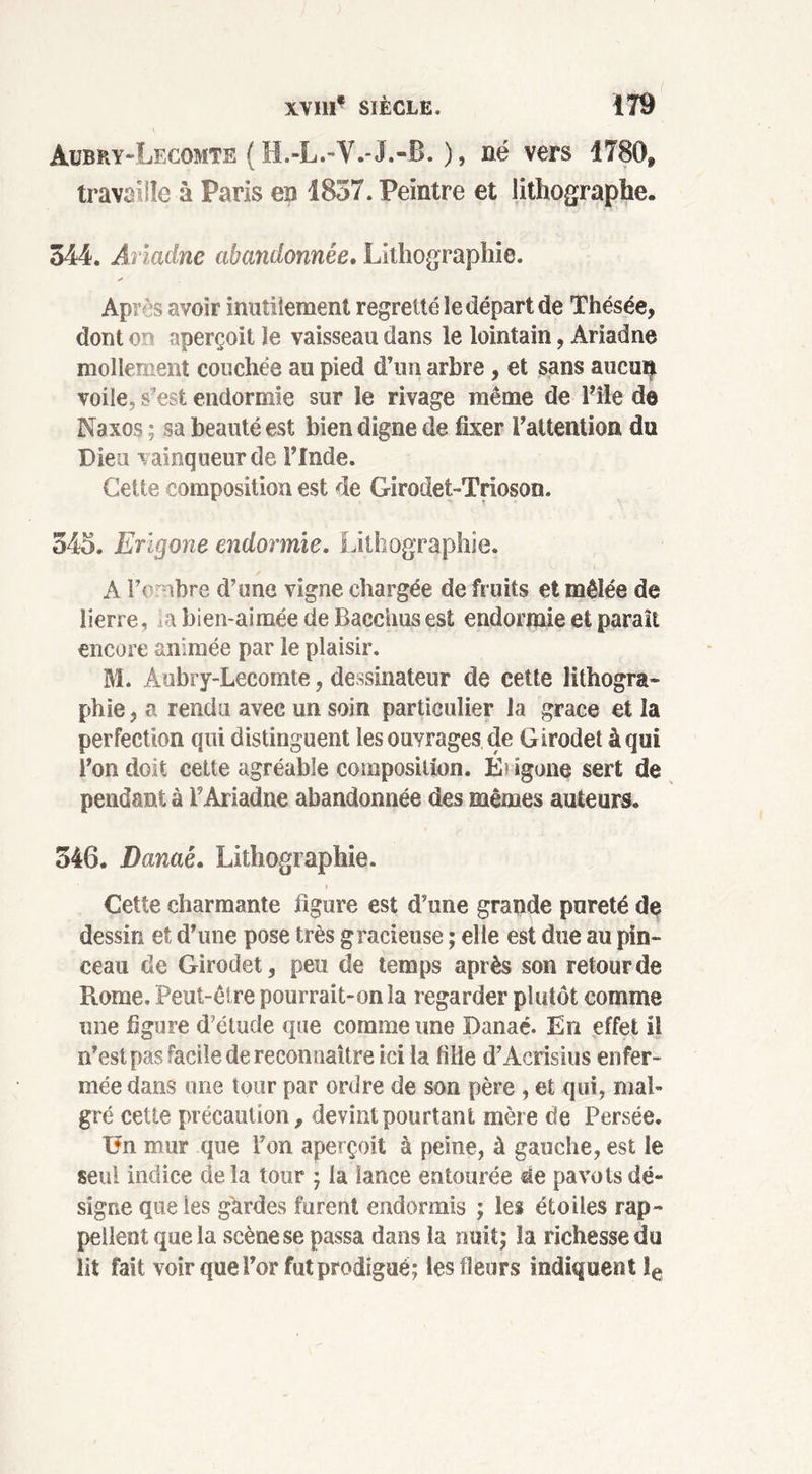 Aubry-Lecomte ( H.-L.-V.-J.-B. ), né vers 1780» travaille à Paris en 1857. Peintre et lithographe. 344. Anadne abandonnée. Lithographie. Apr s avoir inutilement regretté le départ de Thésée, dont or> aperçoit Je vaisseau dans le lointain, Ariadne mollement couchée au pied d’un arbre , et sans aucuty voile, s’est endormie sur le rivage même de l’île de Naxos ; sa beauté est bien digne de fixer l’attention du Dieu vainqueur de l’Inde. Cette composition est de Girodet-Trioson. 345. Erlgone endormie. Lithographie. A P< ibre d’une vigne chargée de fruits et mêlée de lierre, >a bien-aimée de Bacchus est endormie et paraît encore animée par le plaisir. M. Aubry-Lecomte, dessinateur de cette lithogra- phie , a rendu avec un soin particulier la grâce et la perfection qui distinguent les ouyrages de Girodet à qui l’on doit cette agréable composition. Éugone sert de pendant à P Ariadne abandonnée des mêmes auteurs. 346. Danaê. Lithographie. Cette charmante figure est d’une grande pureté de dessin et d’une pose très gracieuse ; elle est due au pin- ceau de Girodet, peu de temps après son retour de Rome. Peut-être pourrait-on la regarder plutôt comme une figure d’étude que comme une Danaé. En effet il n’est pas facile de reconnaître ici la fille d’Acrisius enfer- mée dans une tour par ordre de son père , et qui, mal- gré cette précaution, devint pourtant mère de Persée. 0n mur que l’on aperçoit à peine, à gauche, est le seul indice delà tour ; la lance entourée de pavots dé- signe que ies gardes furent endormis ; les étoiles rap- pellent que la scène se passa dans la nuit; la richesse du lit fait voir que Por fut prodigué; les fleurs indiquent le