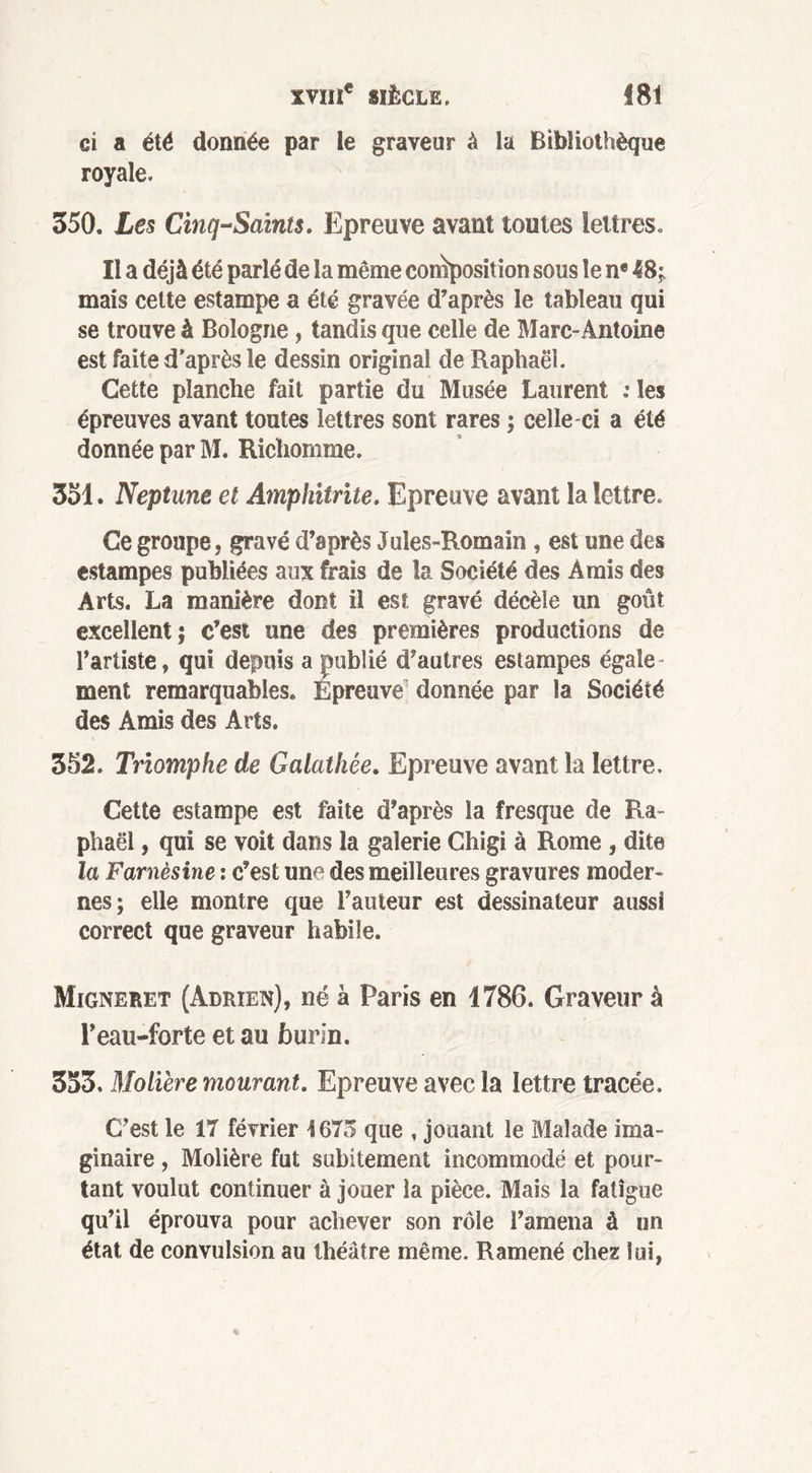 ci a été donnée par le graveur à la Bibliothèque royale. 350. Les Cinq-Saints. Epreuve avant toutes lettres. Il a déjà été parlé de la même composition sous le n* 48; mais cette estampe a été gravée d’après le tableau qui se trouve à Bologne, tandis que celle de Marc-Antoine est faite d'après le dessin original de Raphaël. Cette planche fait partie du Musée Laurent : les épreuves avant toutes lettres sont rares ; celle-ci a été donnée par M. Richomme. 351. Neptune et Amphitrite. Epreuve avant la lettre. Ce groupe, gravé d’après Jules-Romain , est une des estampes publiées aux frais de la Société des Amis des Arts. La manière dont il est gravé décèle un goût excellent; c’est une des premières productions de l’artiste, qui depuis a publié d’autres estampes égale- ment remarquables. Épreuve' donnée par la Société des Amis des Arts. 352. Triomphe de Galathée. Epreuve avant la lettre. Cette estampe est faite d’après la fresque de Ra- phaël , qui se voit dans la galerie Chigi à Rome , dite la Farnèsine : c’est une des meilleures gravures moder- nes; elle montre que l’auteur est dessinateur aussi correct que graveur habile. Migneret (Adrien), né à Paris en 1786. Graveur à l’eau-forte et au burin. 353. Molière mourant. Epreuve avec la lettre tracée. C’est le 17 février 1675 que , jouant le Malade ima- ginaire , Molière fut subitement incommodé et pour- tant voulut continuer à jouer la pièce. Mais la fatigue qu’il éprouva pour achever son rôle l’amena à un état de convulsion au théâtre même. Ramené chez lui,