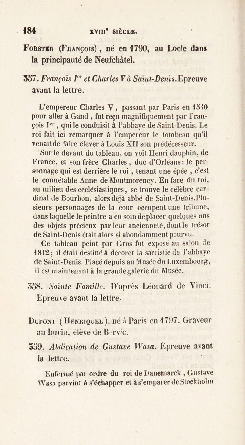 Forstir (François) , né en 1790, au Locle dans la principauté de Neufchâteî. 557. François Ier et Charles Và Saint-Denis.Epreuve avant la lettre. L’empereur Charles Y, passant par Paris en 4540 pour aller à Gand , fut reçu magnifiquement par Fran- çois Ier, qui le conduisit à l’abbaye de Saint-Denis. Le roi fait ici remarquer à l’empereur le tombeau qu’il venait de faire élever à Louis XII son prédécesseur. Sur le devant du tableau, on voit Henri dauphin, de France, et son frère Charles , duc d’Orléans: le per- sonnage qui est derrière le roi, tenant une épée , c’est le connétable Anne de Montmorency. En face du roi, au milieu des ecclésiastiques, se trouve le célèbre car- dinal de Bourbon, alors déjà abbé de Saint-Denis.Plu- sieurs personnages de la cour occupent une tribune, dans laquelle le peintre a eu soin déplacer quelques uns des objets précieux par leur ancienneté, dont le trésor de Saint-Denis était alors si abondamment pourvu. Ce tableau peint par Gros fut exposé au salon de 4812; il était destiné à décorer la sacristie de l’abbaye de Saint-Denis. Placé depuis au Musée du Luxembourg, il est maintenant à la grande galerie du Musée. 358. Sainte Famille. D’après Léonard de Vinci. Epreuve avant la lettre. Dupont ( Henriquel ), né à Paris en 1797. Graveur au burin, elève de B rv;c. 559. Abdication de Gustave Wasa. Epreuve avant la lettre. Enfermé par ordre du roi de Danemarck , Gustave Wasa parvint à s’échapper et à s’emparer de Stockholm