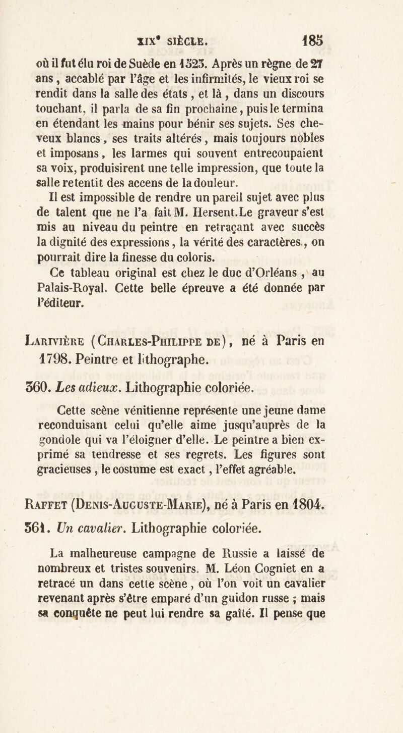 où il fut élu roi de Suède en 4525. Après un règne de 2T ans, accablé par l’âge et les infirmités, le vieux roi se rendit dans la salle des états , et là , dans un discours touchant, il parla de sa fin prochaine, puis le termina en étendant les mains pour bénir ses sujets. Ses che- veux blancs, ses traits altérés, mais toujours nobles et imposans, les larmes qui souvent entrecoupaient sa voix, produisirent une telle impression, que toute la salle retentit des accens de la douleur. Il est impossible de rendre un pareil sujet avec plus de talent que ne l’a faitM. Hersent.Le graveur s’est mis au niveau du peintre en retraçant avec succès la dignité des expressions, la vérité des caractères , on pourrait dire la finesse du coloris. Ce tableau original est chez le duc d’Orléans, au Palais-Royal. Cette belle épreuve a été donnée par l’éditeur. Larivière (Charles-Philippe de) , né à Paris en 1798. Peintre et lithographe. 360. Les adieux. Lithographie coloriée. Cette scène vénitienne représente une jeune dame reconduisant celui qu’elle aime jusqu’auprès de la gondole qui va l’éloigner d’elle. Le peintre a bien ex- primé sa tendresse et ses regrets. Les figures sont gracieuses , le costume est exact, l’effet agréable. Raffet (Denis-Auguste-Marie), né à Paris en 1804. 561. Un cavalier. Lithographie coloriée. La malheureuse campagne de Russie a laissé de nombreux et tristes souvenirs. M. Léon Cogniet en a retracé un dans cette scène, où l’on voit un cavalier revenant après s’être emparé d’un guidon russe ; mais sa eonquête ne peut lui rendre sa gaîté. Il pense que