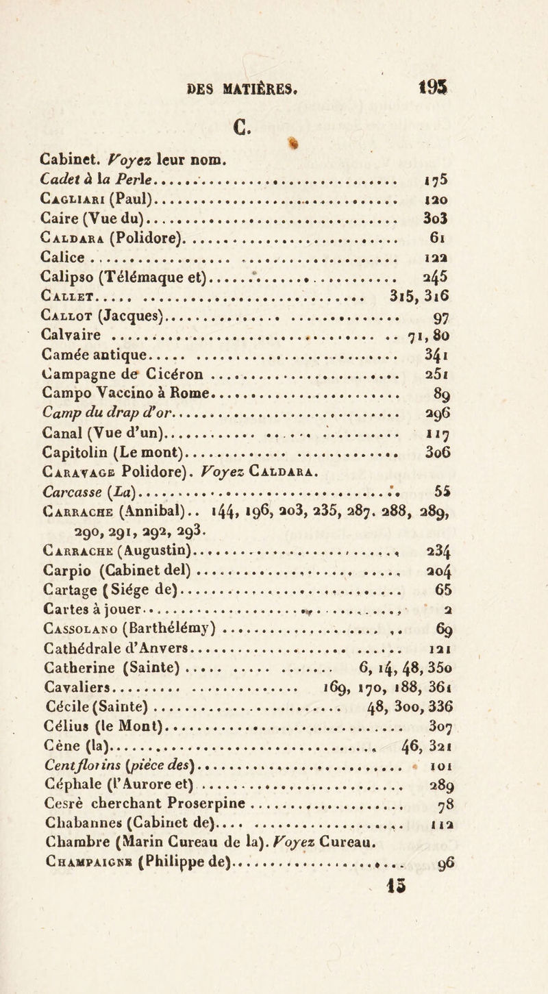 C. % Cabinet. Voyez leur nom. Cadet à la Perle » i ?5 Cagliari (Paul) 120 Caire (Vue du) 3o3 Caldara (Polidore) 61 Calice 122 Calipso (Télémaque et) *, 245 Callet 3i5, 3i6 Callot (Jacques) 97 Calvaire 71,80 Camée antique 3£i Campagne de Cicéron 25i Campo Vaccino à Rome 89 Camp du drap dfor 296 Canal (Vue d’un) ... 117 Capitolin (Le mont) 3o6 Caravagb Polidore). Voyez Caldàra. Carcasse {La) . 55 Carrache (Annibal).. 144» 196, a35, 287. 288» 289, 290, 291, 292, 293. Carrache (Augustin) 234 Carpio (Cabinet del) ..... 204 Cartage ( Siège de) 65 Cartes à jouer. ». 2 Cassolako (Barthélémy) ,. 69 Cathédrale d’Anvers 121 Catherine (Sainte) 6, 14, 48, 35o Cavaliers 169, 170, 188, 36i Cécile (Sainte) 48, 3oo, 336 Célius (le Mont) 807 Cène (la) 46,321 Centfloi ins {pièce des) 101 Céphale (l’Aurore et) 289 Cesrè cherchant Proserpine 78 Cliabannes (Cabinet de) 1 j 2 Chambre (Marin Cureau de la). Voyez Cureau. Champaickb (Philippe de)....... *••- 96 13