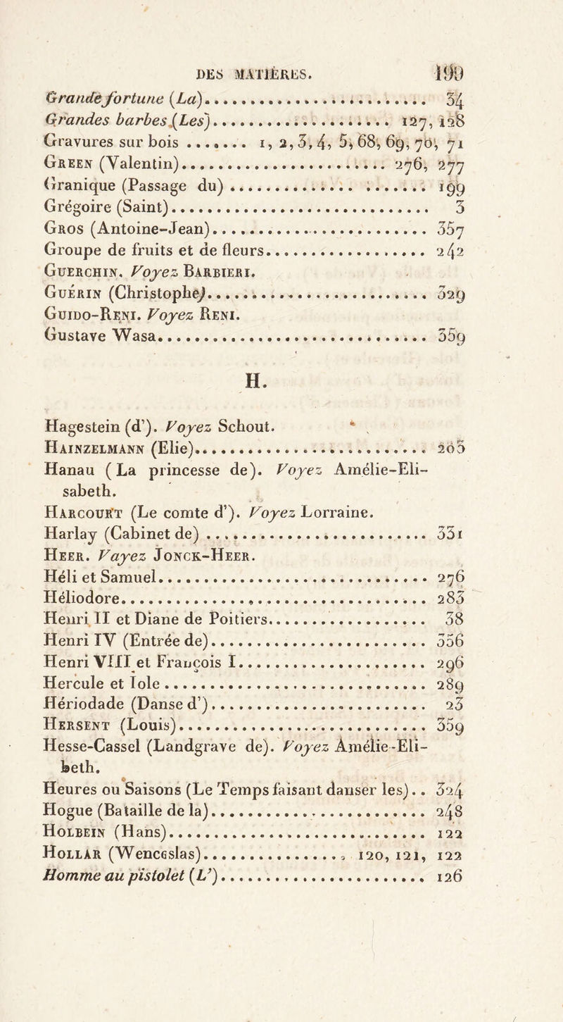 Grande fortune (La) Grandes barbes J^Les) Gravures sur bois ....... i, 2, 3, 4? Green (Valentin) Granique (Passage du) Grégoire (Saint) Gros (Antoine-Jean) Groupe de fruits et de fleurs Guerchin. Voyez Barbiéri. Guérin (Christophe^ Guido-Reni. Voyez Reni. Gustave Wasa » ....... 54 127,128 5*68, 69, 70, 71 276, 277 •• 3 357 242 .......... 029 # H, Hagestein (d’). Voyez Schout. 4 , Hainzelmann (Elie).. 2ô3 Hanau (La princesse de). Voyez Amélie-Eli- sabeth. Harcourt (Le comte d’). Voyez Lorraine. Harlay (Cabinet de) 351 Heer. Vayez Jonck-Heer. Héli et Samuel. 276 Héliodore « 283 Henri II et Diane de Poitiers 38 Henri IV (Entrée de) 556 Henri VIII et François I 296 Hercule et Iole 289 Hériodade (Danse d’) 25 Hersent (Louis) 359 Hesse-Cassel (Landgrave de). Voyez Amélie-Eli- beth. Heures ou Saisons (Le Temps faisant danser les).. 624 Hogue (Bataille de la) 248 Holbein (Hans) 122 Hollar (Wenceslas) 120,121, 122 Homme au pistolet (Z/) 126